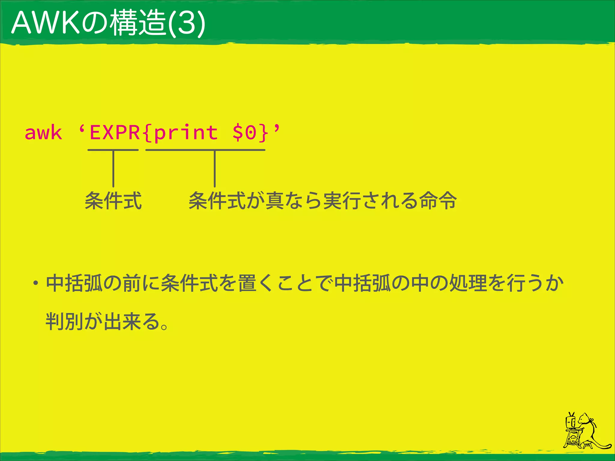 AWKの構造(3)
・中括弧の前に条件式を置くことで中括弧の中の処理を行うか 
 判別が出来る。
awk ‘EXPR{print $0}’
条件式 条件式が真なら実行される命令
 