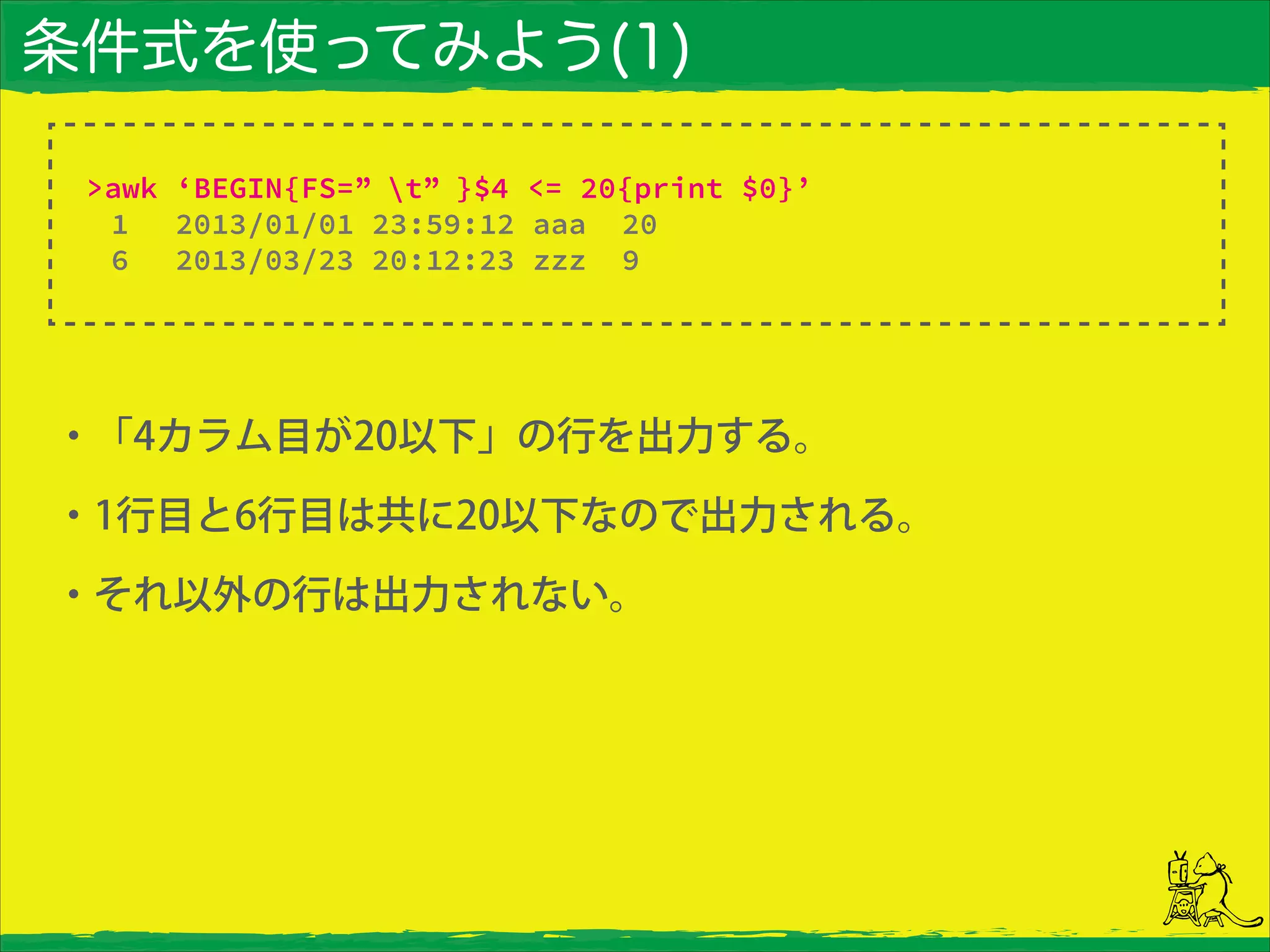 条件式を使ってみよう(1)
・「4カラム目が20以下」の行を出力する。
・1行目と6行目は共に20以下なので出力される。
・それ以外の行は出力されない。
>awk ‘BEGIN{FS=” t” }$4 <= 20{print $0}’
1 2013/01/01 23:59:12 aaa 20
6 2013/03/23 20:12:23 zzz 9
 
