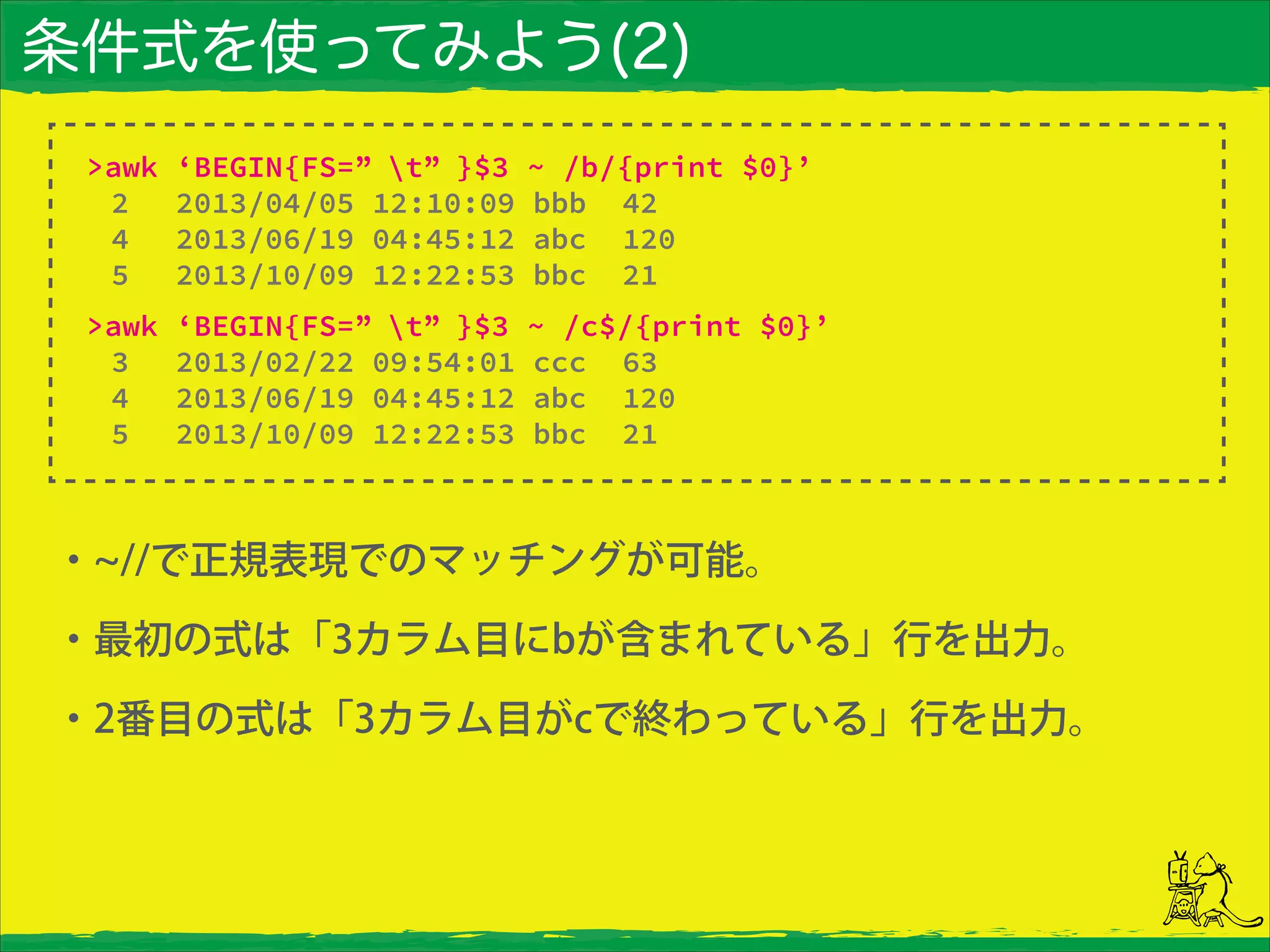 条件式を使ってみよう(2)
・ //で正規表現でのマッチングが可能。
・最初の式は「3カラム目にbが含まれている」行を出力。
・2番目の式は「3カラム目がcで終わっている」行を出力。
>awk ‘BEGIN{FS=” t” }$3 ~ /b/{print $0}’
2 2013/04/05 12:10:09 bbb 42
4 2013/06/19 04:45:12 abc 120
5 2013/10/09 12:22:53 bbc 21
>awk ‘BEGIN{FS=” t” }$3 ~ /c$/{print $0}’
3 2013/02/22 09:54:01 ccc 63
4 2013/06/19 04:45:12 abc 120
5 2013/10/09 12:22:53 bbc 21
 