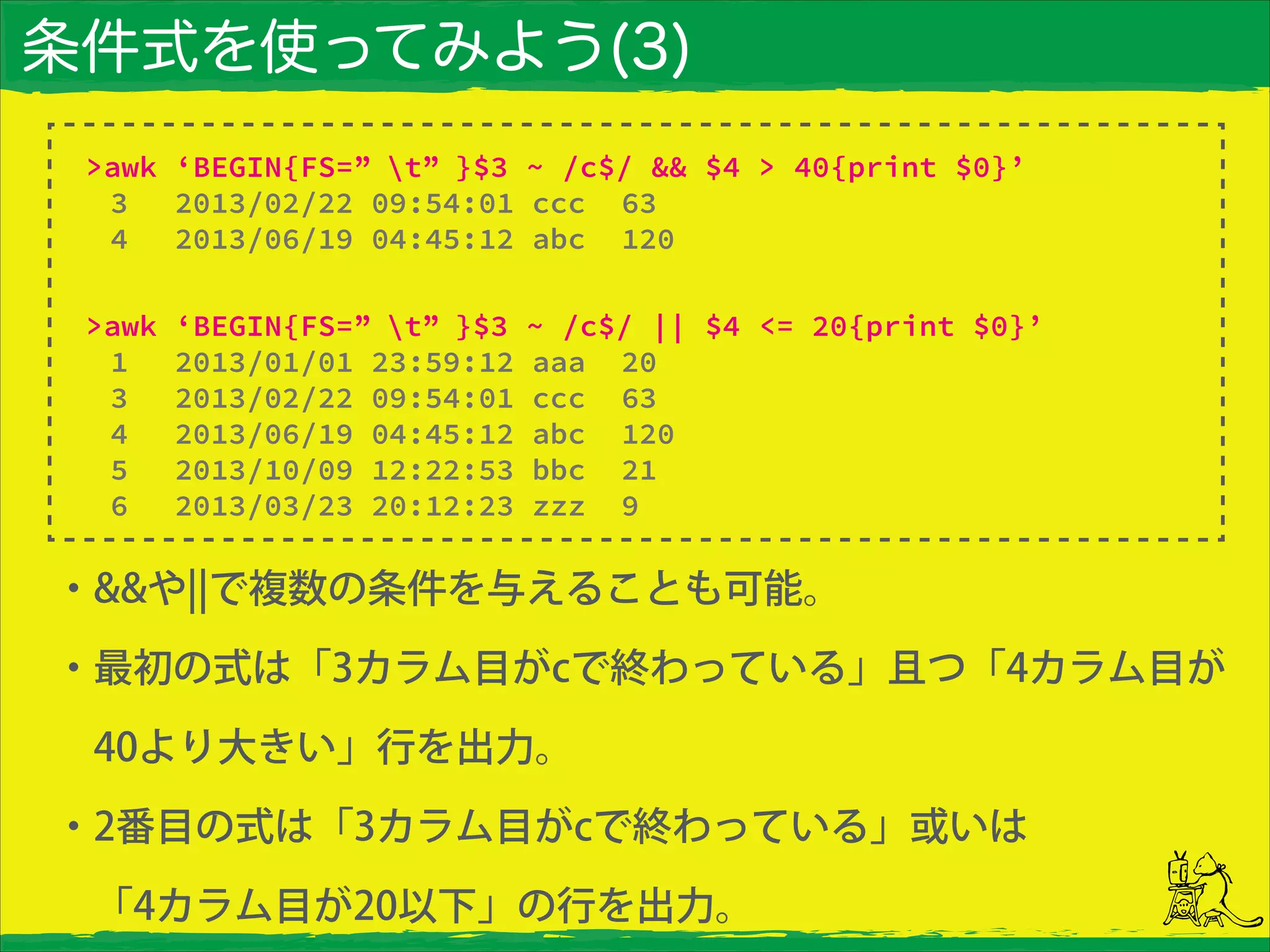 条件式を使ってみよう(3)
・&&や¦¦で複数の条件を与えることも可能。
・最初の式は「3カラム目がcで終わっている」且つ「4カラム目が
 40より大きい」行を出力。
・2番目の式は「3カラム目がcで終わっている」或いは
 「4カラム目が20以下」の行を出力。
>awk ‘BEGIN{FS=” t” }$3 ~ /c$/ && $4 > 40{print $0}’
3 2013/02/22 09:54:01 ccc 63
4 2013/06/19 04:45:12 abc 120
>awk ‘BEGIN{FS=” t” }$3 ~ /c$/ || $4 <= 20{print $0}’
1 2013/01/01 23:59:12 aaa 20
3 2013/02/22 09:54:01 ccc 63
4 2013/06/19 04:45:12 abc 120
5 2013/10/09 12:22:53 bbc 21
6 2013/03/23 20:12:23 zzz 9
 