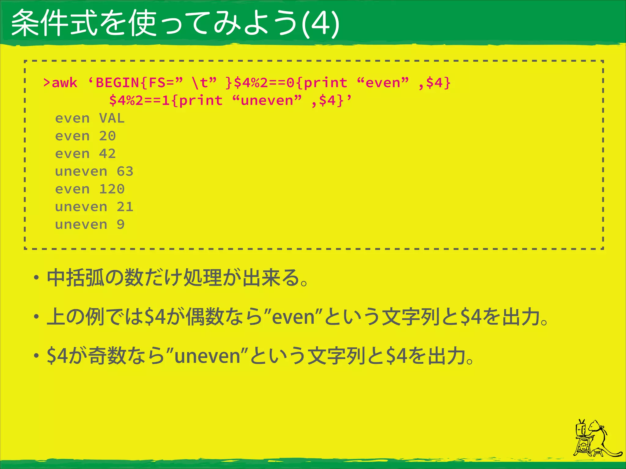 条件式を使ってみよう(4)
・中括弧の数だけ処理が出来る。
・上の例では$4が偶数なら even という文字列と$4を出力。
・$4が奇数なら uneven という文字列と$4を出力。
>awk ‘BEGIN{FS=” t” }$4%2==0{print “even” ,$4}
$4%2==1{print “uneven” ,$4}’
even VAL
even 20
even 42
uneven 63
even 120
uneven 21
uneven 9
 