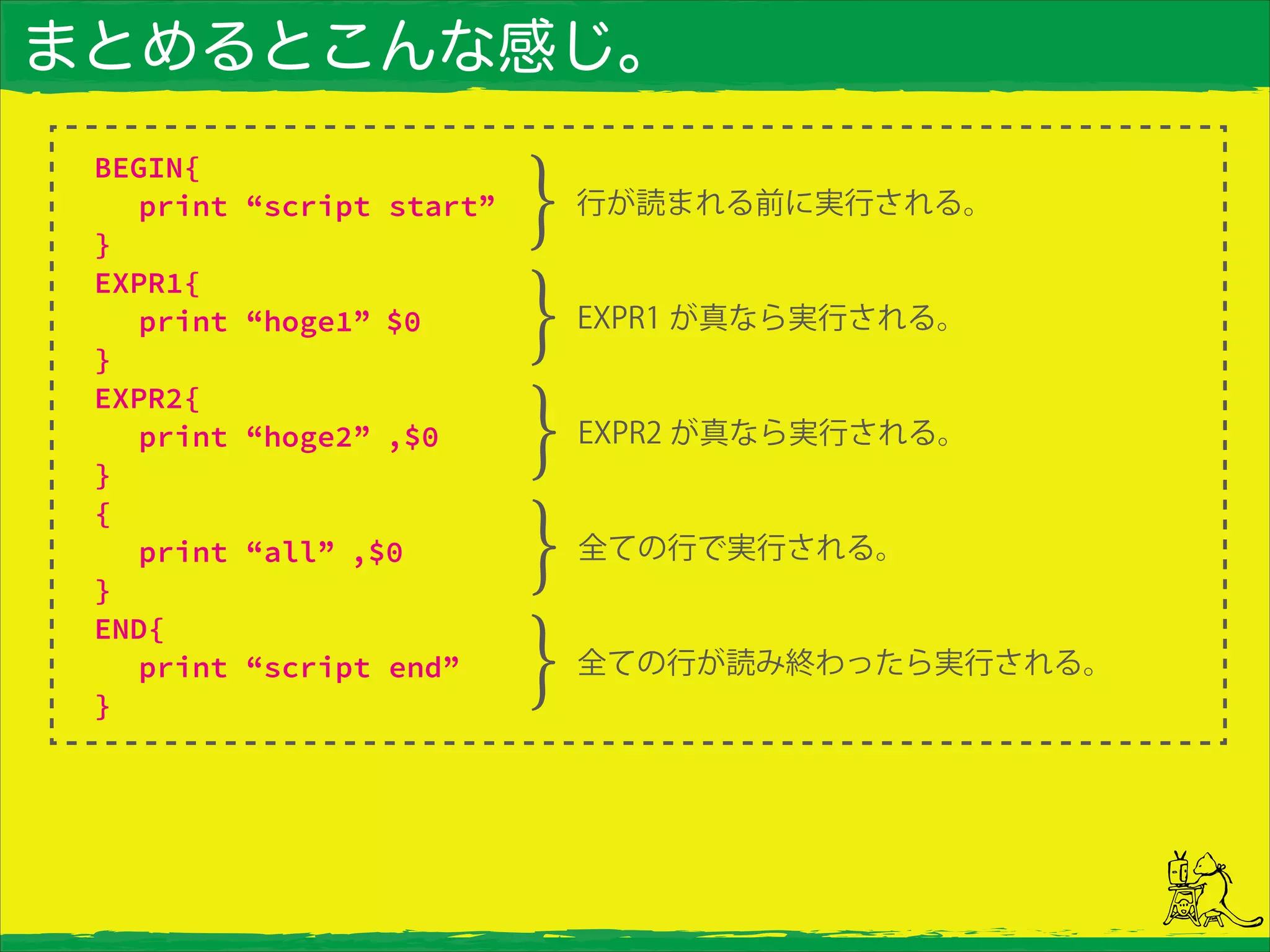 まとめるとこんな感じ。
BEGIN{
print “script start”
}
EXPR1{
print “hoge1” $0
}
EXPR2{
print “hoge2” ,$0
}
{
print “all” ,$0
}
END{
print “script end”
}
行が読まれる前に実行される。
EXPR1 が真なら実行される。
EXPR2 が真なら実行される。
全ての行で実行される。
全ての行が読み終わったら実行される。
 