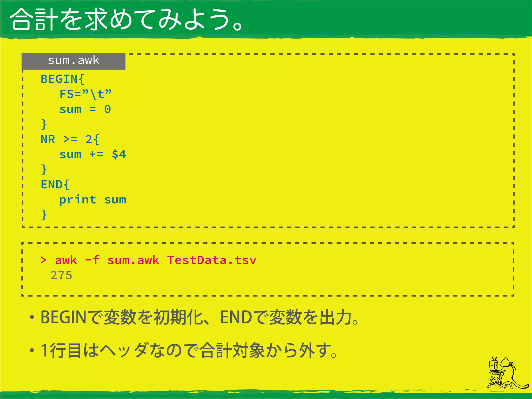 合計を求めてみよう。
・BEGINで変数を初期化、ENDで変数を出力。
・1行目はヘッダなので合計対象から外す。
sum.awk
> awk -f sum.awk TestData.tsv
275
 