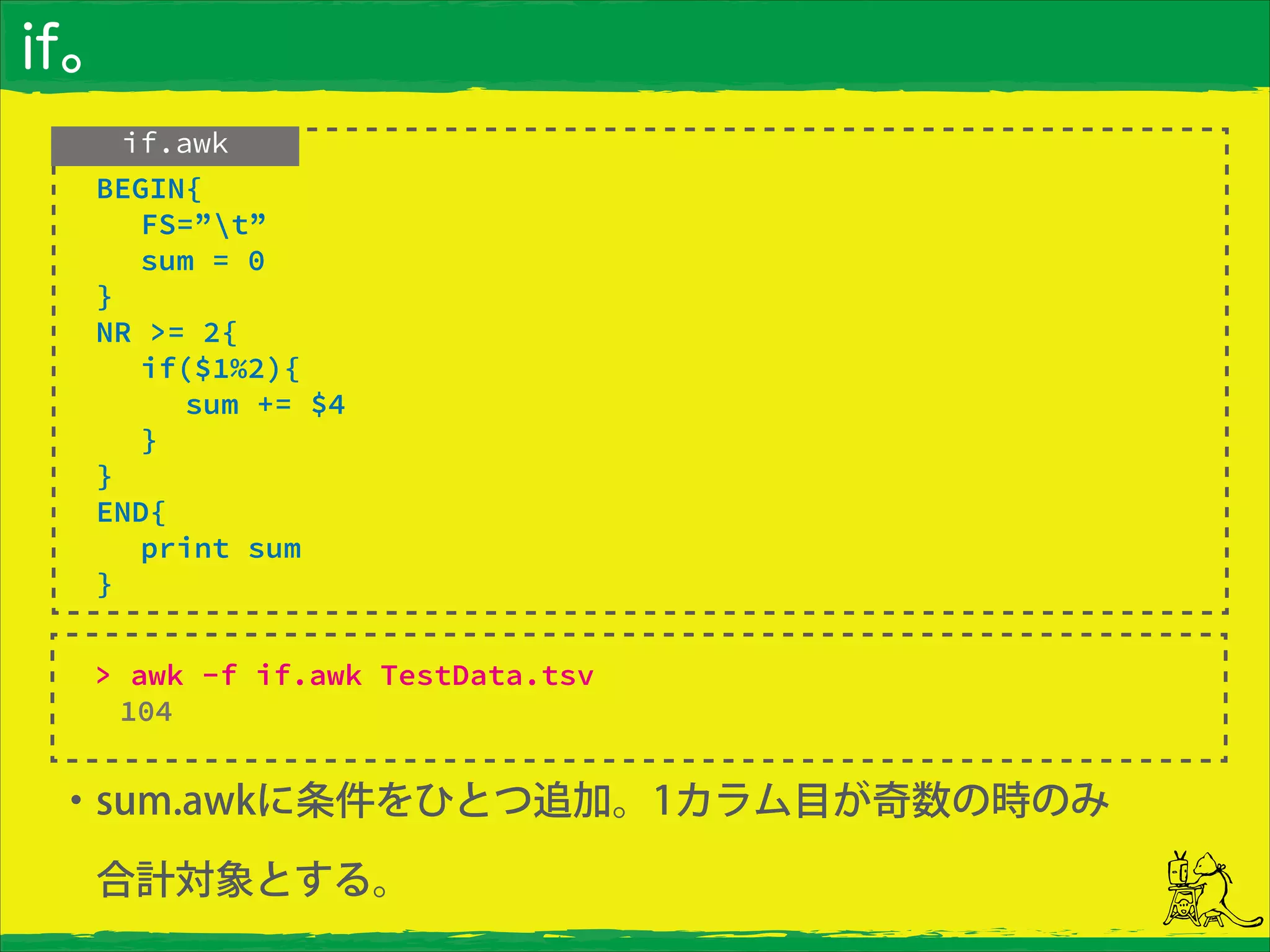 if。
・sum.awkに条件をひとつ追加。1カラム目が奇数の時のみ
 合計対象とする。
if.awk
> awk -f if.awk TestData.tsv
104
 