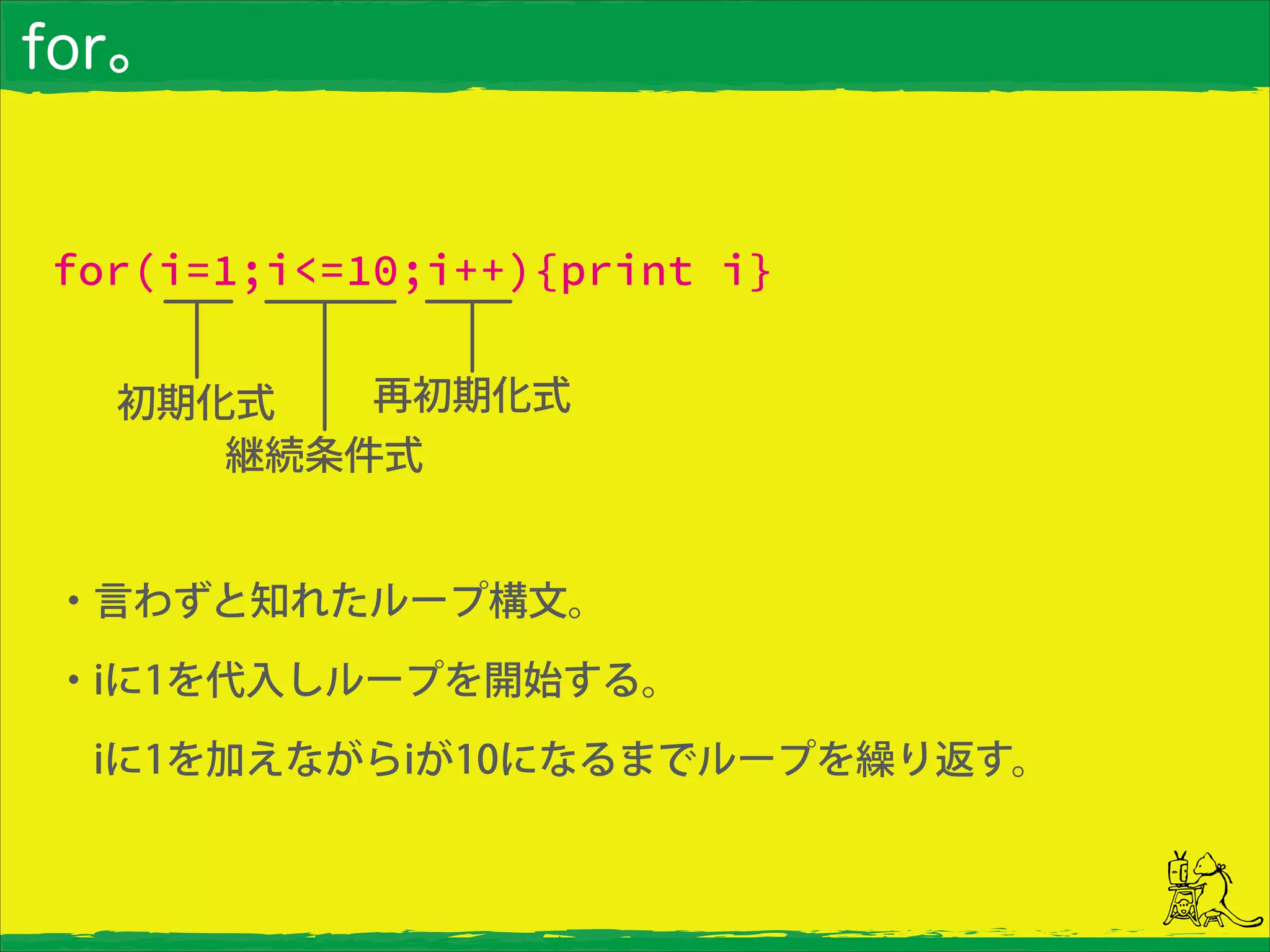 for。
for(i=1;i<=10;i++){print i}
初期化式
継続条件式
再初期化式
・言わずと知れたループ構文。
・iに1を代入しループを開始する。
 iに1を加えながらiが10になるまでループを繰り返す。
 