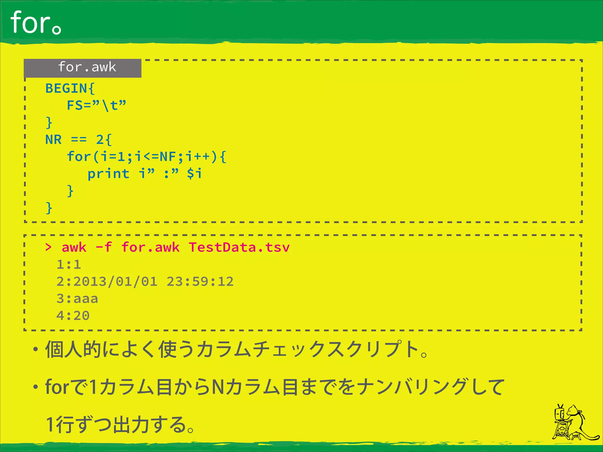 for。
・個人的によく使うカラムチェックスクリプト。
・forで1カラム目からNカラム目までをナンバリングして
 1行ずつ出力する。
> awk -f for.awk TestData.tsv
1:1
2:2013/01/01 23:59:12
3:aaa
4:20
for.awk
 