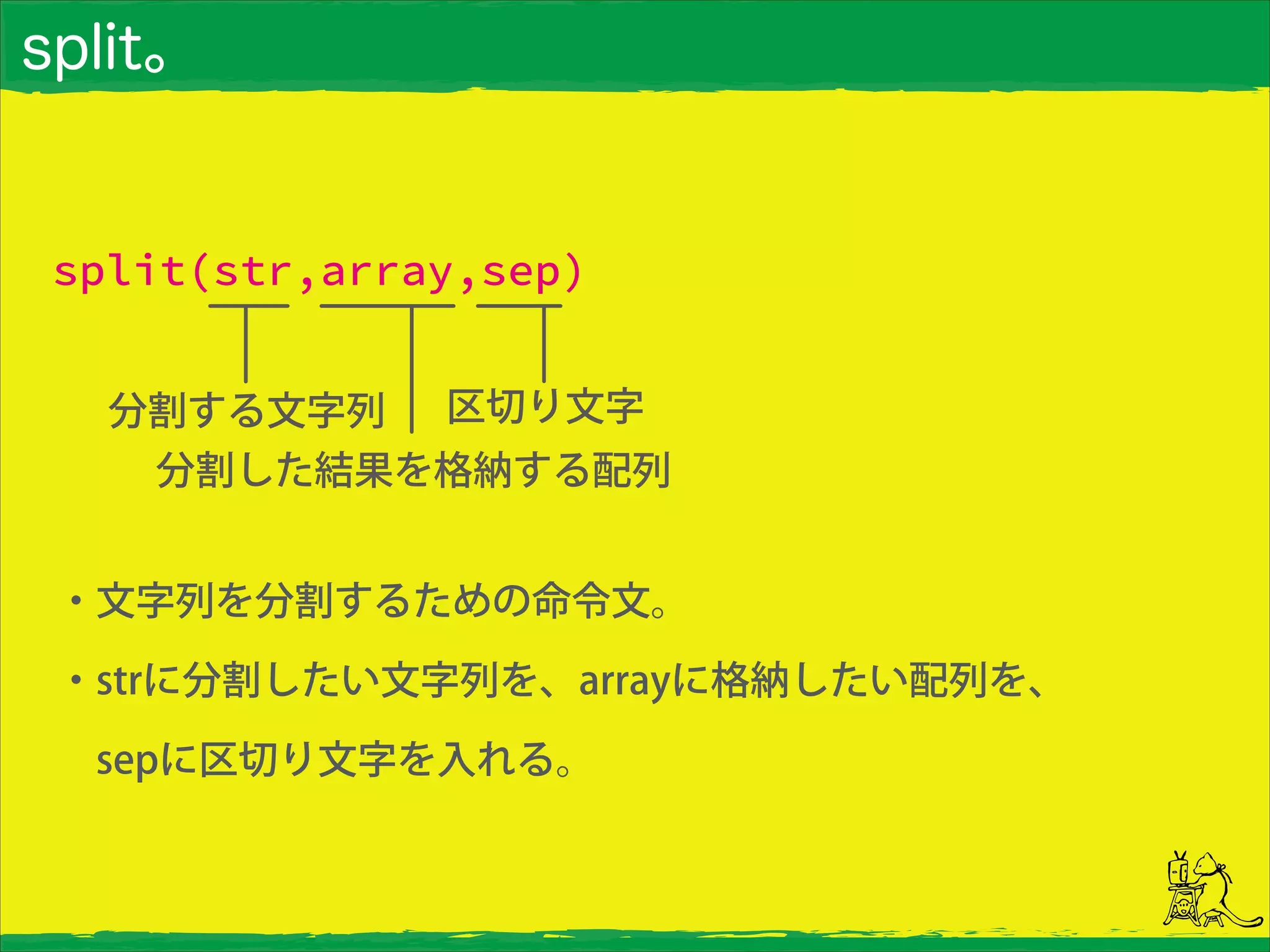 split。
split(str,array,sep)
分割する文字列
分割した結果を格納する配列
区切り文字
・文字列を分割するための命令文。
・strに分割したい文字列を、arrayに格納したい配列を、
 sepに区切り文字を入れる。
 