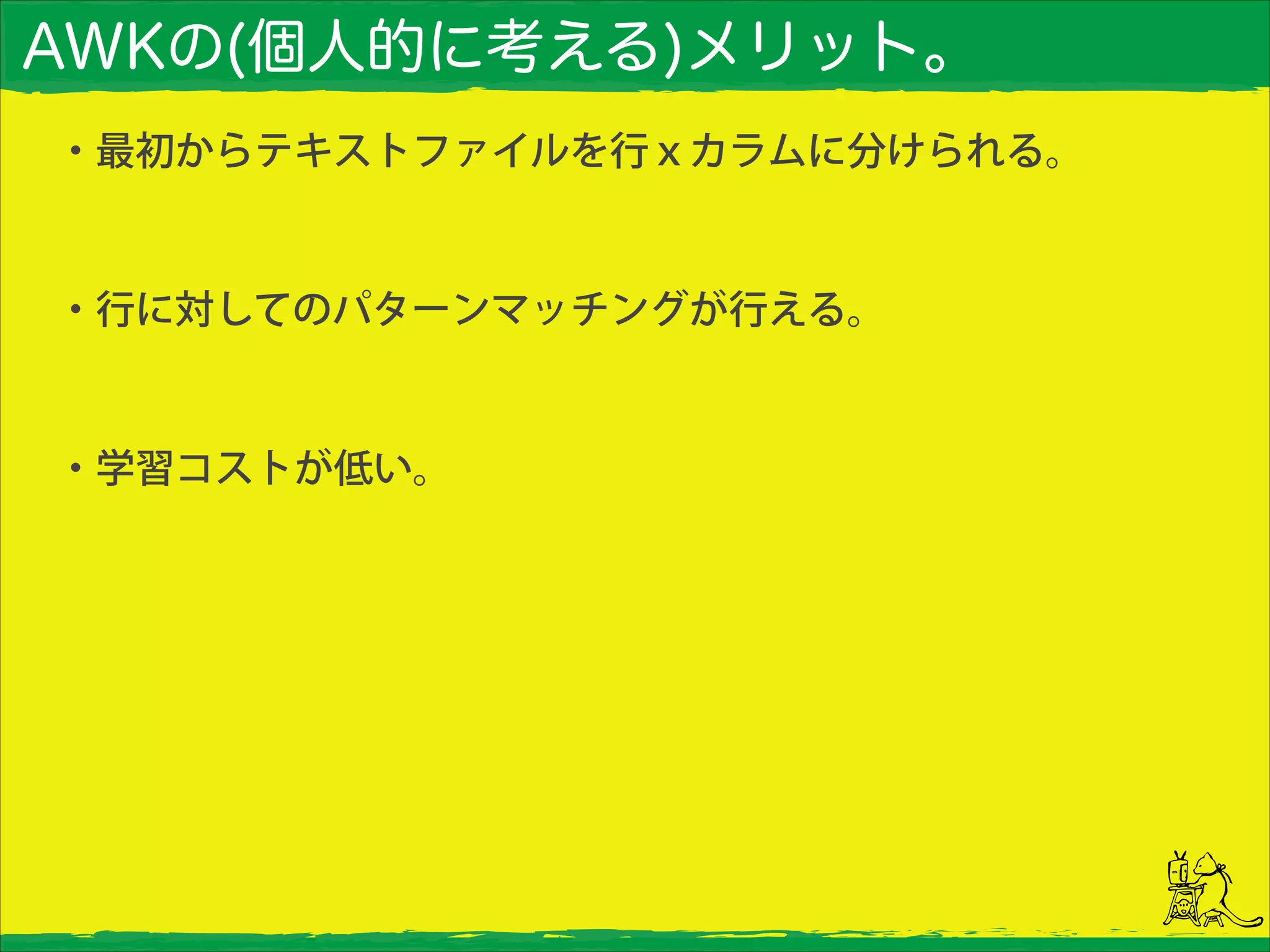 AWKの(個人的に考える)メリット。
・最初からテキストファイルを行ｘカラムに分けられる。
!
・行に対してのパターンマッチングが行える。
!
・学習コストが低い。
 