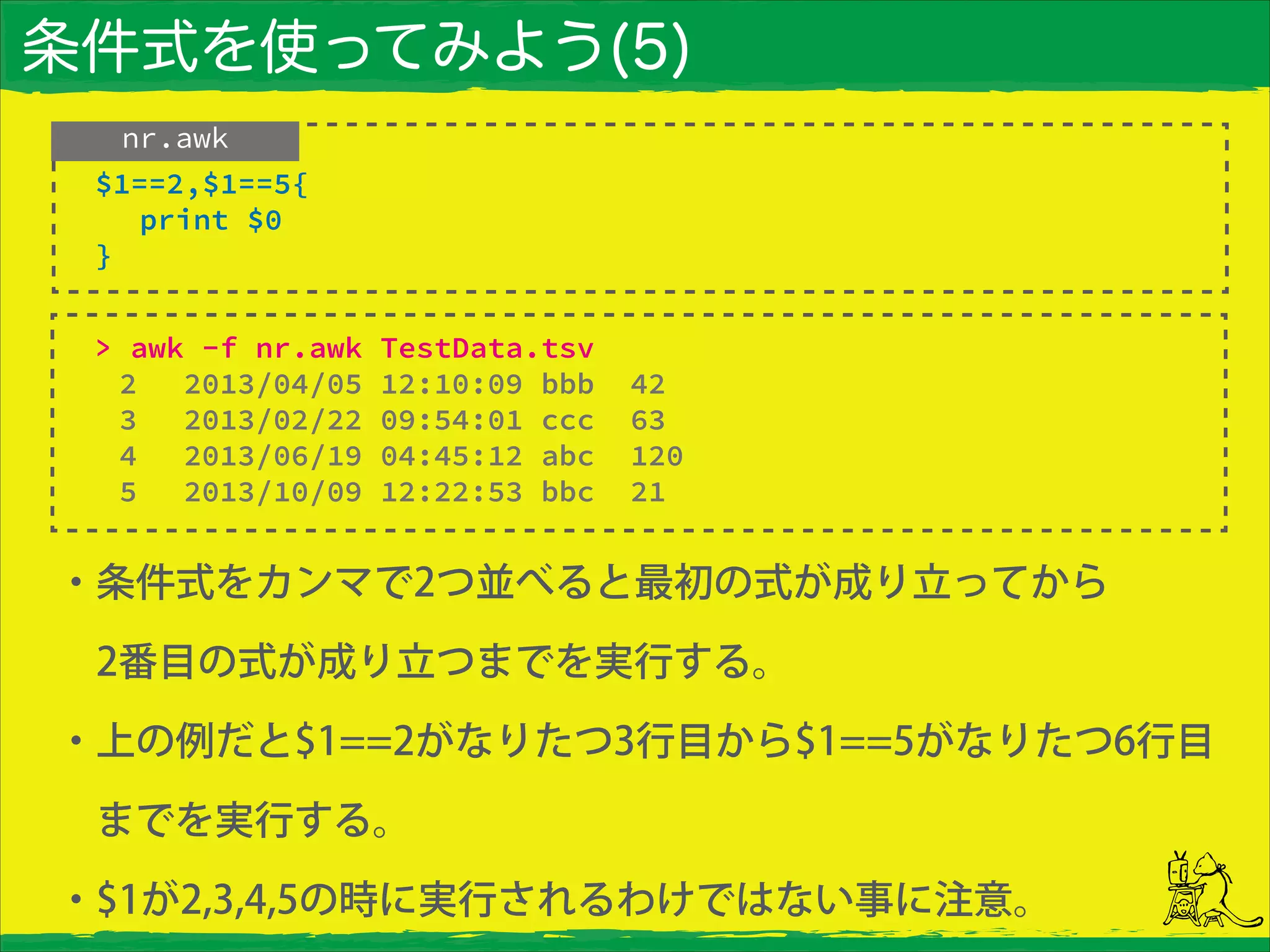 条件式を使ってみよう(5)
nr.awk
> awk -f nr.awk TestData.tsv
2 2013/04/05 12:10:09 bbb 42
3 2013/02/22 09:54:01 ccc 63
4 2013/06/19 04:45:12 abc 120
5 2013/10/09 12:22:53 bbc 21
$1==2,$1==5{
print $0
}
・条件式をカンマで2つ並べると最初の式が成り立ってから
 2番目の式が成り立つまでを実行する。
・上の例だと$1==2がなりたつ3行目から$1==5がなりたつ6行目
 までを実行する。
・$1が2,3,4,5の時に実行されるわけではない事に注意。
 