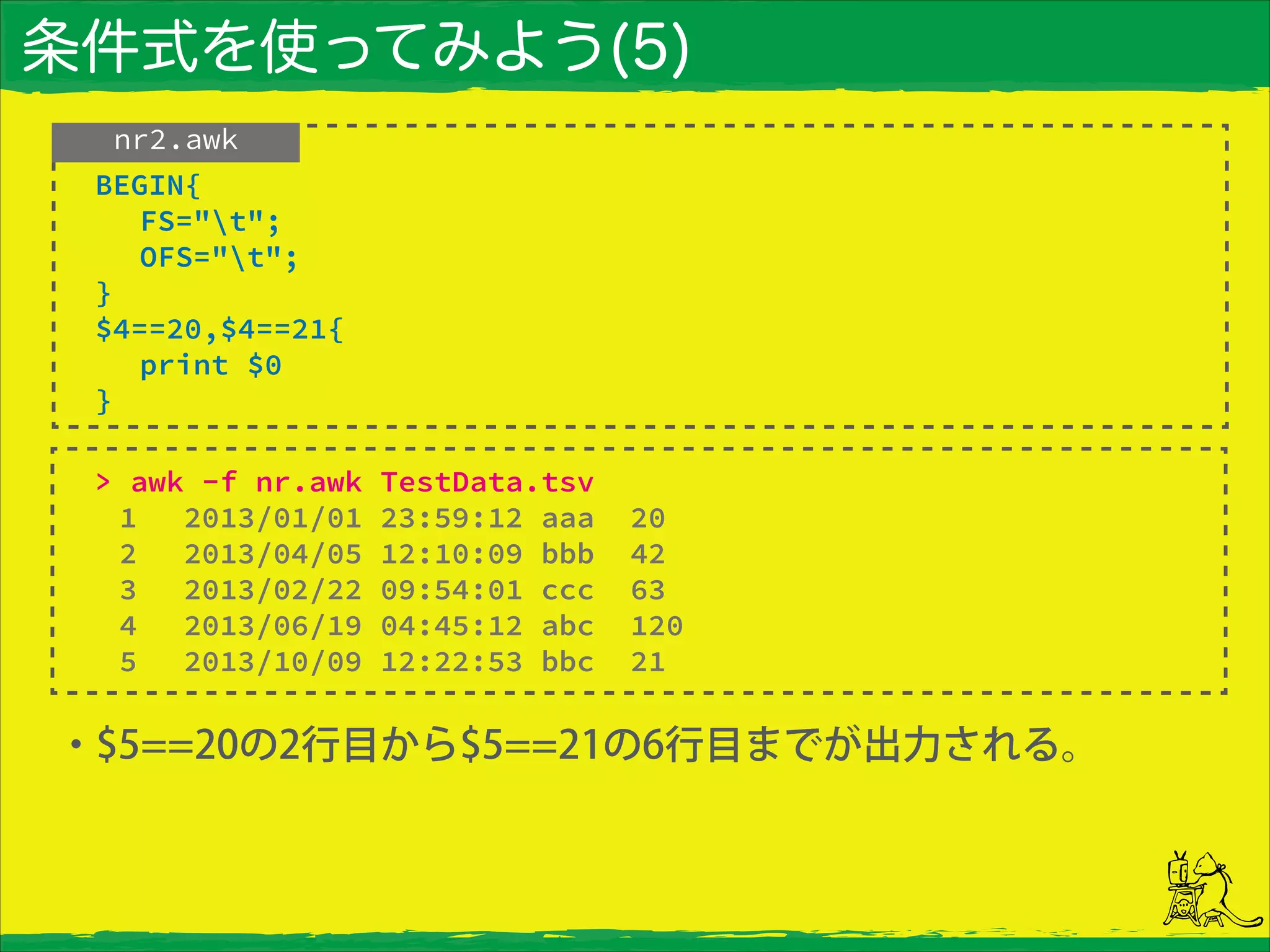 条件式を使ってみよう(5)
・$5==20の2行目から$5==21の6行目までが出力される。
nr2.awk
> awk -f nr.awk TestData.tsv
1 2013/01/01 23:59:12 aaa 20
2 2013/04/05 12:10:09 bbb 42
3 2013/02/22 09:54:01 ccc 63
4 2013/06/19 04:45:12 abc 120
5 2013/10/09 12:22:53 bbc 21
BEGIN{
FS="t";
OFS="t";
}
$4==20,$4==21{
print $0
}
 