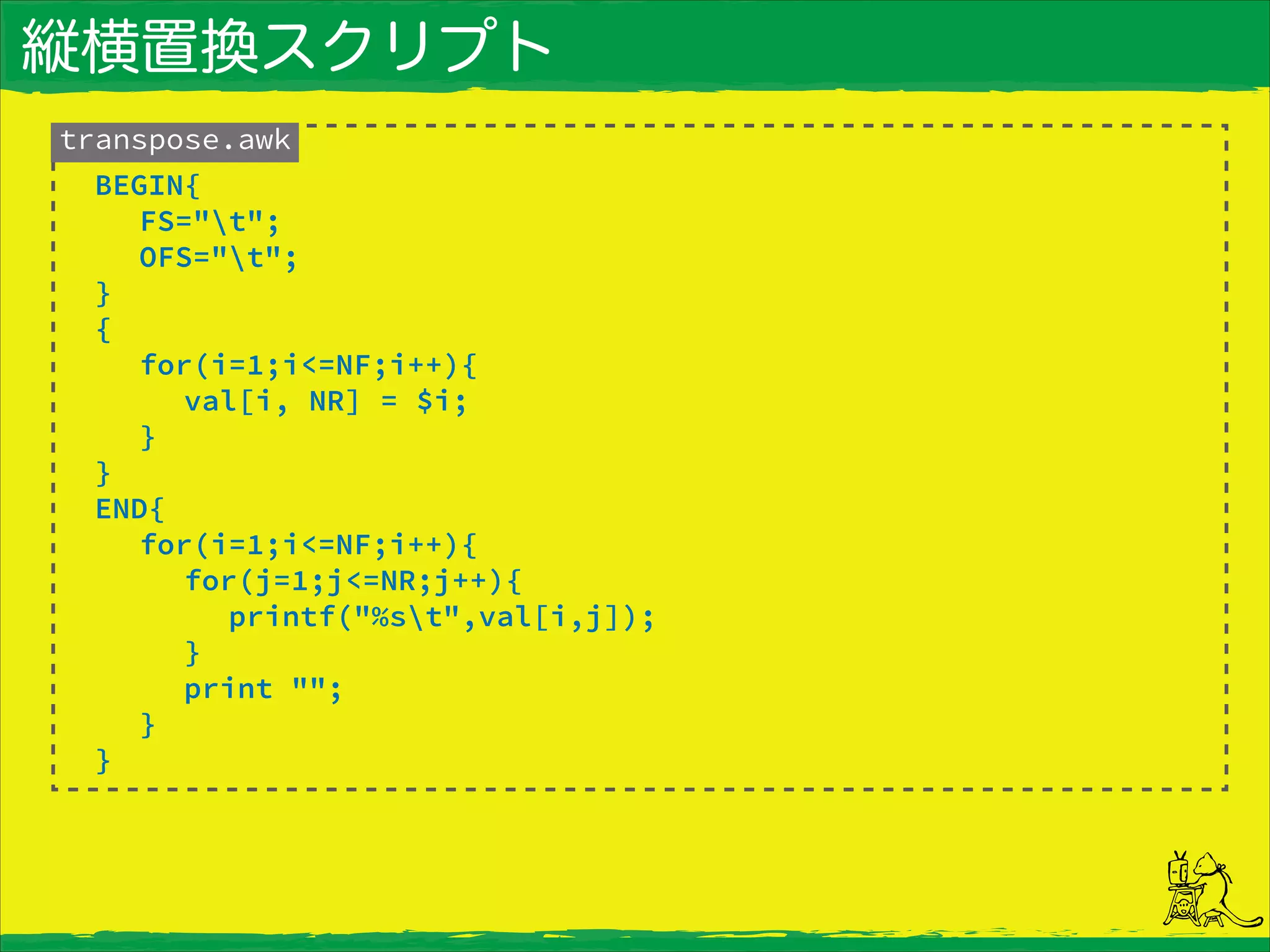縦横置換スクリプト
transpose.awk
BEGIN{
FS="t";
OFS="t";
}
{
for(i=1;i<=NF;i++){
val[i, NR] = $i;
}
}
END{
for(i=1;i<=NF;i++){
for(j=1;j<=NR;j++){
printf("%st",val[i,j]);
}
print "";
}
}
 