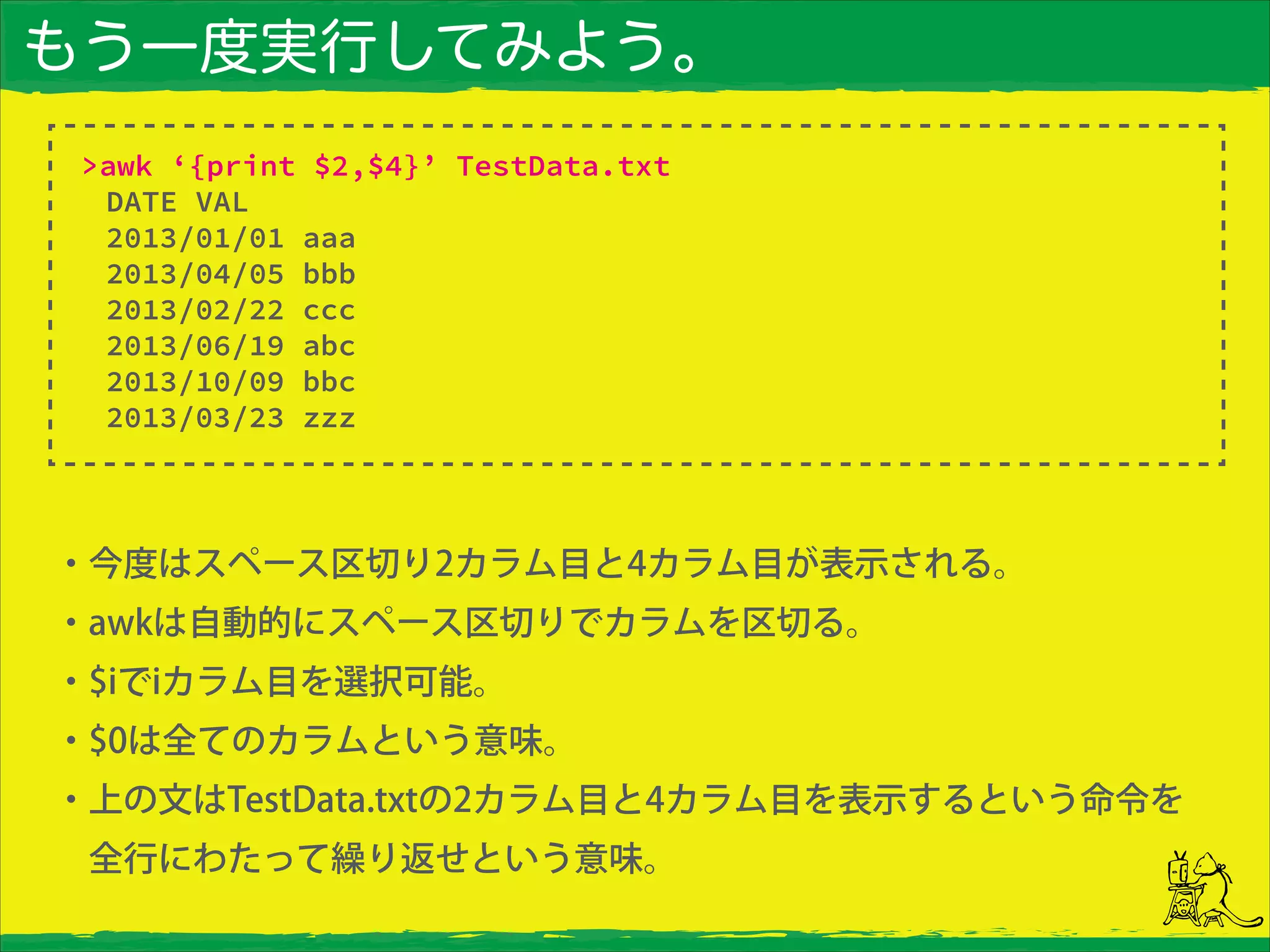 もう一度実行してみよう。
・今度はスペース区切り2カラム目と4カラム目が表示される。
・awkは自動的にスペース区切りでカラムを区切る。
・$iでiカラム目を選択可能。
・$0は全てのカラムという意味。
・上の文はTestData.txtの2カラム目と4カラム目を表示するという命令を 
 全行にわたって繰り返せという意味。
>awk ‘{print $2,$4}’ TestData.txt
DATE VAL
2013/01/01 aaa
2013/04/05 bbb
2013/02/22 ccc
2013/06/19 abc
2013/10/09 bbc
2013/03/23 zzz
 