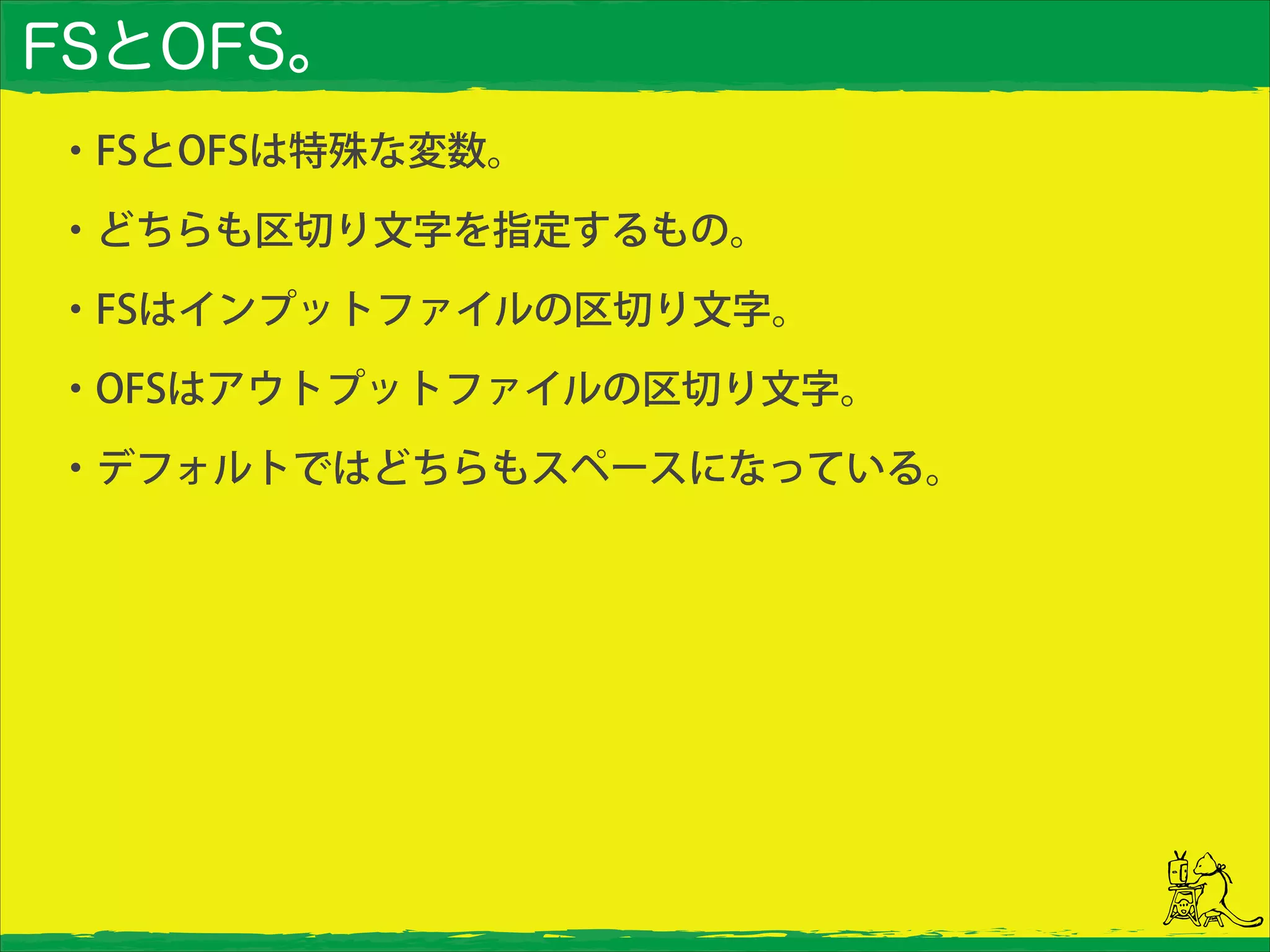 FSとOFS。
・FSとOFSは特殊な変数。
・どちらも区切り文字を指定するもの。
・FSはインプットファイルの区切り文字。
・OFSはアウトプットファイルの区切り文字。
・デフォルトではどちらもスペースになっている。
 