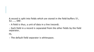 A record is split into fields which are stored in the field buffers $1,
$2, ..., $NF.
• A field is thus, a unit of data in a line (record).
• Each field in a record is separated from the other fields by the field
separator,
FS.
• The default field separator is whitespace.
 