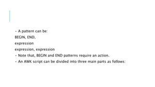 • A pattern can be:
BEGIN, END,
expression
expression, expression
• Note that, BEGIN and END patterns require an action.
• An AWK script can be divided into three main parts as follows:
 