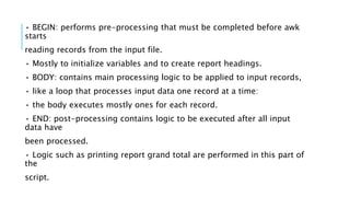 • BEGIN: performs pre-processing that must be completed before awk
starts
reading records from the input file.
• Mostly to initialize variables and to create report headings.
• BODY: contains main processing logic to be applied to input records,
• like a loop that processes input data one record at a time:
• the body executes mostly ones for each record.
• END: post-processing contains logic to be executed after all input
data have
been processed.
• Logic such as printing report grand total are performed in this part of
the
script.
 