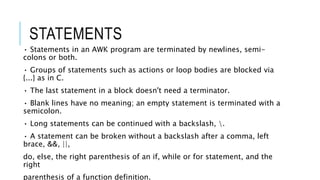 STATEMENTS
• Statements in an AWK program are terminated by newlines, semi-
colons or both.
• Groups of statements such as actions or loop bodies are blocked via
{...} as in C.
• The last statement in a block doesn't need a terminator.
• Blank lines have no meaning; an empty statement is terminated with a
semicolon.
• Long statements can be continued with a backslash, .
• A statement can be broken without a backslash after a comma, left
brace, &&, ||,
do, else, the right parenthesis of an if, while or for statement, and the
right
parenthesis of a function definition.
 