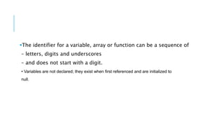 The identifier for a variable, array or function can be a sequence of
– letters, digits and underscores
– and does not start with a digit.
• Variables are not declared; they exist when first referenced and are initialized to
null.
 
