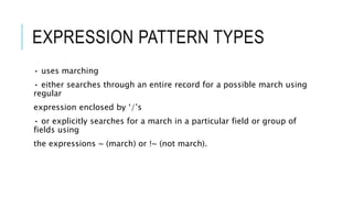 EXPRESSION PATTERN TYPES
• uses marching
• either searches through an entire record for a possible march using
regular
expression enclosed by ‘/’s
• or explicitly searches for a march in a particular field or group of
fields using
the expressions ~ (march) or !~ (not march).
 
