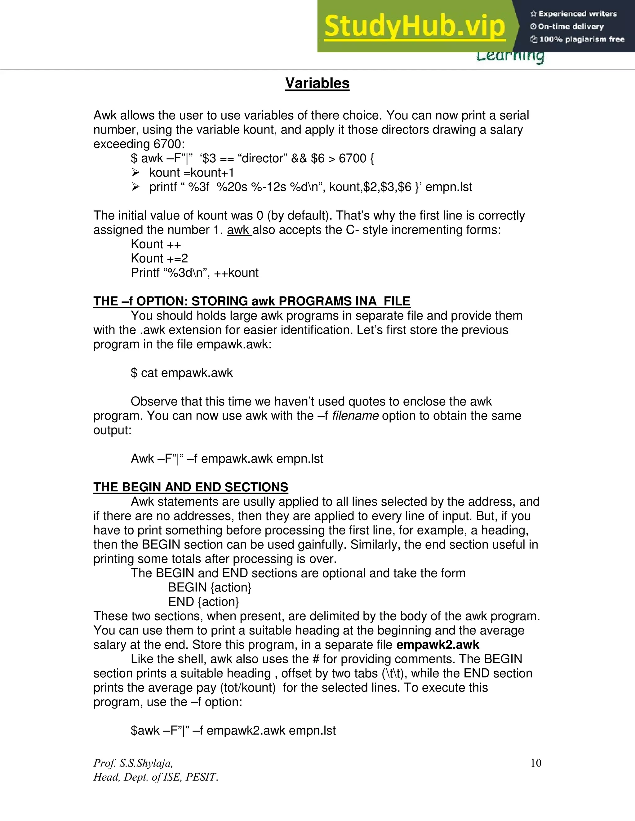 Prof. S.S.Shylaja,
Head, Dept. of ISE, PESIT.
10
Variables
Awk allows the user to use variables of there choice. You can now print a serial
number, using the variable kount, and apply it those directors drawing a salary
exceeding 6700:
$ awk –F”|” ‘$3 == “director” && $6 > 6700 {
 kount =kount+1
 printf “ %3f %20s %-12s %dn”, kount,$2,$3,$6 }’ empn.lst
The initial value of kount was 0 (by default). That’s why the first line is correctly
assigned the number 1. awk also accepts the C- style incrementing forms:
Kount ++
Kount +=2
Printf “%3dn”, ++kount
THE –f OPTION: STORING awk PROGRAMS INA FILE
You should holds large awk programs in separate file and provide them
with the .awk extension for easier identification. Let’s first store the previous
program in the file empawk.awk:
$ cat empawk.awk
Observe that this time we haven’t used quotes to enclose the awk
program. You can now use awk with the –f filename option to obtain the same
output:
Awk –F”|” –f empawk.awk empn.lst
THE BEGIN AND END SECTIONS
Awk statements are usully applied to all lines selected by the address, and
if there are no addresses, then they are applied to every line of input. But, if you
have to print something before processing the first line, for example, a heading,
then the BEGIN section can be used gainfully. Similarly, the end section useful in
printing some totals after processing is over.
The BEGIN and END sections are optional and take the form
BEGIN {action}
END {action}
These two sections, when present, are delimited by the body of the awk program.
You can use them to print a suitable heading at the beginning and the average
salary at the end. Store this program, in a separate file empawk2.awk
Like the shell, awk also uses the # for providing comments. The BEGIN
section prints a suitable heading , offset by two tabs (tt), while the END section
prints the average pay (tot/kount) for the selected lines. To execute this
program, use the –f option:
$awk –F”|” –f empawk2.awk empn.lst
 