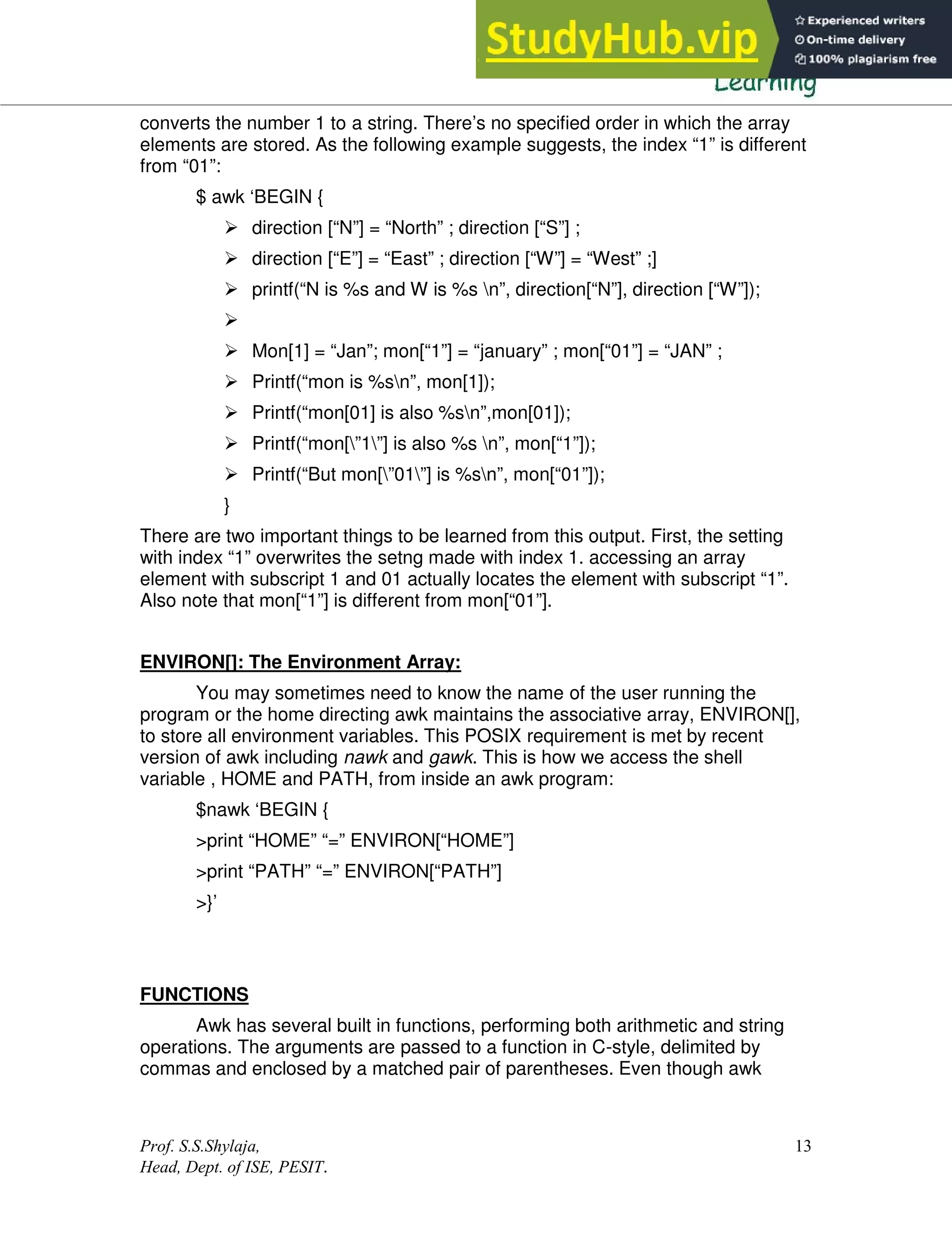 Prof. S.S.Shylaja,
Head, Dept. of ISE, PESIT.
13
converts the number 1 to a string. There’s no specified order in which the array
elements are stored. As the following example suggests, the index “1” is different
from “01”:
$ awk ‘BEGIN {
 direction [“N”] = “North” ; direction [“S”] ;
 direction [“E”] = “East” ; direction [“W”] = “West” ;]
 printf(“N is %s and W is %s n”, direction[“N”], direction [“W”]);

 Mon[1] = “Jan”; mon[“1”] = “january” ; mon[“01”] = “JAN” ;
 Printf(“mon is %sn”, mon[1]);
 Printf(“mon[01] is also %sn”,mon[01]);
 Printf(“mon[”1”] is also %s n”, mon[“1”]);
 Printf(“But mon[”01”] is %sn”, mon[“01”]);
}
There are two important things to be learned from this output. First, the setting
with index “1” overwrites the setng made with index 1. accessing an array
element with subscript 1 and 01 actually locates the element with subscript “1”.
Also note that mon[“1”] is different from mon[“01”].
ENVIRON[]: The Environment Array:
You may sometimes need to know the name of the user running the
program or the home directing awk maintains the associative array, ENVIRON[],
to store all environment variables. This POSIX requirement is met by recent
version of awk including nawk and gawk. This is how we access the shell
variable , HOME and PATH, from inside an awk program:
$nawk ‘BEGIN {
>print “HOME” “=” ENVIRON[“HOME”]
>print “PATH” “=” ENVIRON[“PATH”]
>}’
FUNCTIONS
Awk has several built in functions, performing both arithmetic and string
operations. The arguments are passed to a function in C-style, delimited by
commas and enclosed by a matched pair of parentheses. Even though awk
 