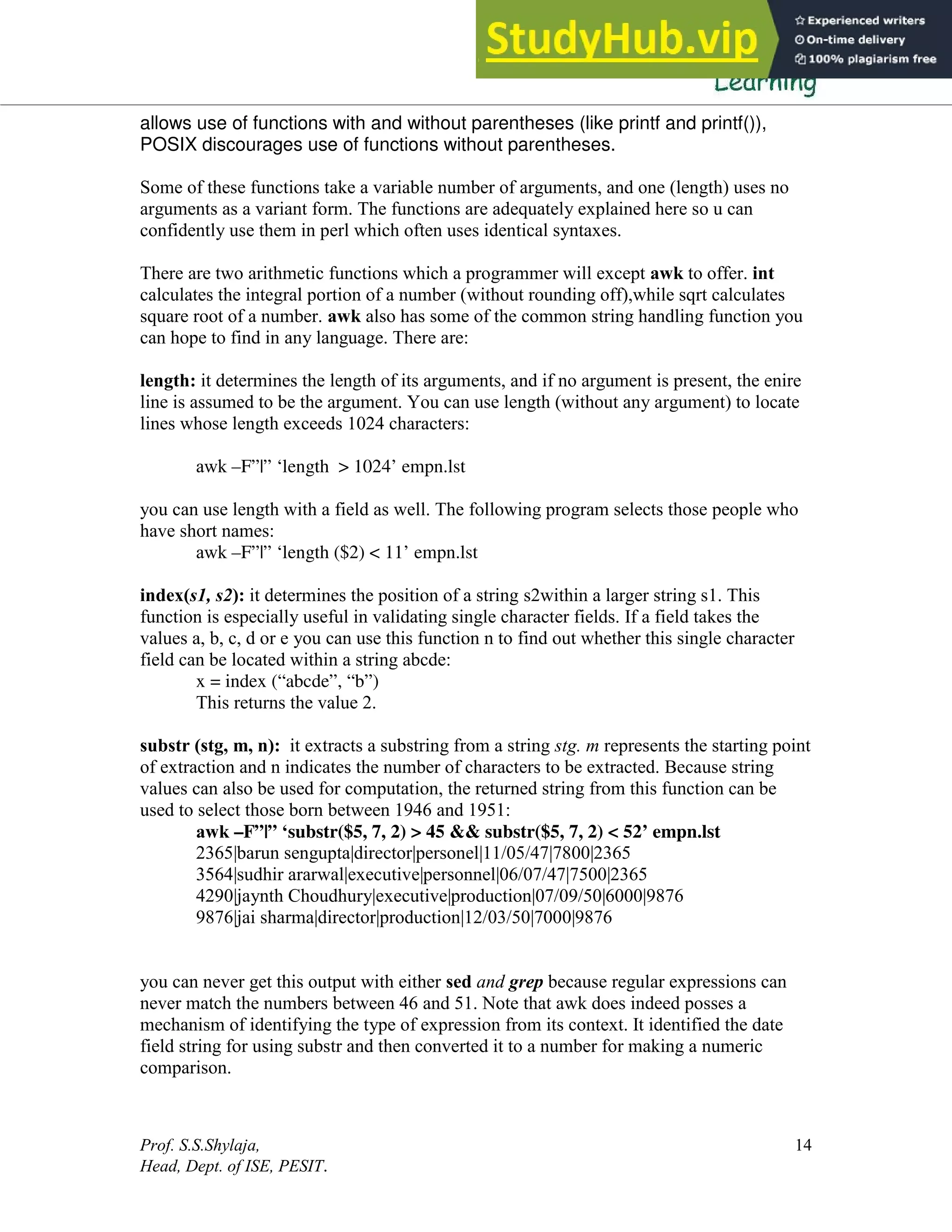 Prof. S.S.Shylaja,
Head, Dept. of ISE, PESIT.
14
allows use of functions with and without parentheses (like printf and printf()),
POSIX discourages use of functions without parentheses.
Some of these functions take a variable number of arguments, and one (length) uses no
arguments as a variant form. The functions are adequately explained here so u can
confidently use them in perl which often uses identical syntaxes.
There are two arithmetic functions which a programmer will except awk to offer. int
calculates the integral portion of a number (without rounding off),while sqrt calculates
square root of a number. awk also has some of the common string handling function you
can hope to find in any language. There are:
length: it determines the length of its arguments, and if no argument is present, the enire
line is assumed to be the argument. You can use length (without any argument) to locate
lines whose length exceeds 1024 characters:
awk –F”|” ‘length > 1024’ empn.lst
you can use length with a field as well. The following program selects those people who
have short names:
awk –F”|” ‘length ($2) < 11’ empn.lst
index(s1, s2): it determines the position of a string s2within a larger string s1. This
function is especially useful in validating single character fields. If a field takes the
values a, b, c, d or e you can use this function n to find out whether this single character
field can be located within a string abcde:
x = index (“abcde”, “b”)
This returns the value 2.
substr (stg, m, n): it extracts a substring from a string stg. m represents the starting point
of extraction and n indicates the number of characters to be extracted. Because string
values can also be used for computation, the returned string from this function can be
used to select those born between 1946 and 1951:
awk –F”|” ‘substr($5, 7, 2) > 45 && substr($5, 7, 2) < 52’ empn.lst
2365|barun sengupta|director|personel|11/05/47|7800|2365
3564|sudhir ararwal|executive|personnel|06/07/47|7500|2365
4290|jaynth Choudhury|executive|production|07/09/50|6000|9876
9876|jai sharma|director|production|12/03/50|7000|9876
you can never get this output with either sed and grep because regular expressions can
never match the numbers between 46 and 51. Note that awk does indeed posses a
mechanism of identifying the type of expression from its context. It identified the date
field string for using substr and then converted it to a number for making a numeric
comparison.
 