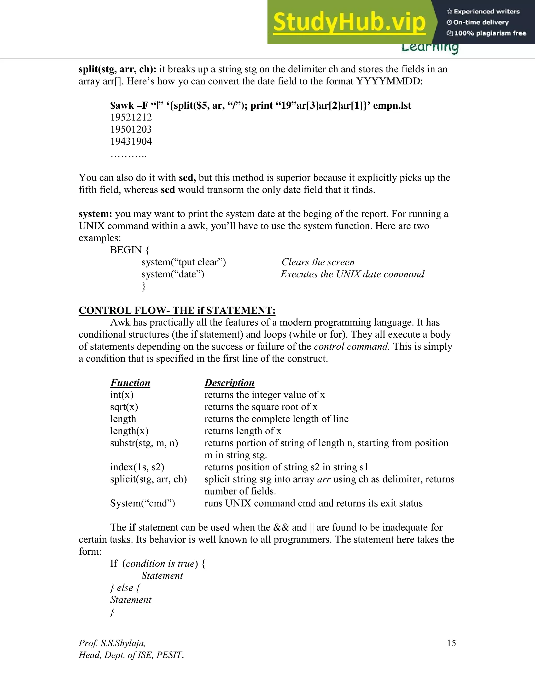 Prof. S.S.Shylaja,
Head, Dept. of ISE, PESIT.
15
split(stg, arr, ch): it breaks up a string stg on the delimiter ch and stores the fields in an
array arr[]. Here’s how yo can convert the date field to the format YYYYMMDD:
$awk –F “|” ‘{split($5, ar, “/”); print “19”ar[3]ar[2]ar[1]}’ empn.lst
19521212
19501203
19431904
………..
You can also do it with sed, but this method is superior because it explicitly picks up the
fifth field, whereas sed would transorm the only date field that it finds.
system: you may want to print the system date at the beging of the report. For running a
UNIX command within a awk, you’ll have to use the system function. Here are two
examples:
BEGIN {
system(“tput clear”) Clears the screen
system(“date”) Executes the UNIX date command
}
CONTROL FLOW- THE if STATEMENT:
Awk has practically all the features of a modern programming language. It has
conditional structures (the if statement) and loops (while or for). They all execute a body
of statements depending on the success or failure of the control command. This is simply
a condition that is specified in the first line of the construct.
Function Description
int(x) returns the integer value of x
sqrt(x) returns the square root of x
length returns the complete length of line
length(x) returns length of x
substr(stg, m, n) returns portion of string of length n, starting from position
m in string stg.
index(1s, s2) returns position of string s2 in string s1
splicit(stg, arr, ch) splicit string stg into array arr using ch as delimiter, returns
number of fields.
System(“cmd”) runs UNIX command cmd and returns its exit status
The if statement can be used when the && and || are found to be inadequate for
certain tasks. Its behavior is well known to all programmers. The statement here takes the
form:
If (condition is true) {
Statement
} else {
Statement
}
 