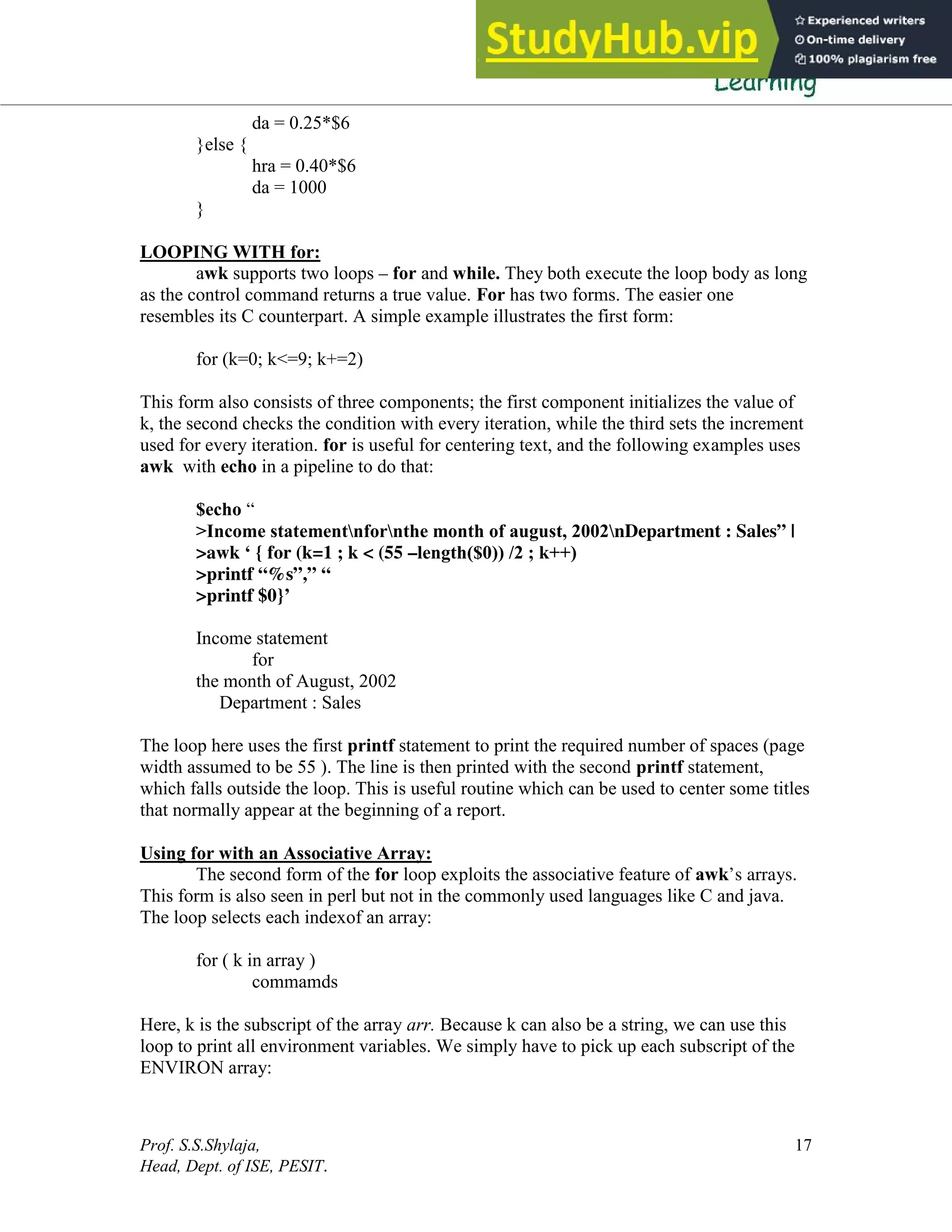 Prof. S.S.Shylaja,
Head, Dept. of ISE, PESIT.
17
da = 0.25*$6
}else {
hra = 0.40*$6
da = 1000
}
LOOPING WITH for:
awk supports two loops – for and while. They both execute the loop body as long
as the control command returns a true value. For has two forms. The easier one
resembles its C counterpart. A simple example illustrates the first form:
for (k=0; k<=9; k+=2)
This form also consists of three components; the first component initializes the value of
k, the second checks the condition with every iteration, while the third sets the increment
used for every iteration. for is useful for centering text, and the following examples uses
awk with echo in a pipeline to do that:
$echo “
>Income statementnfornthe month of august, 2002nDepartment : Sales” |
>awk ‘ { for (k=1 ; k < (55 –length($0)) /2 ; k++)
>printf “%s”,” “
>printf $0}’
Income statement
for
the month of August, 2002
Department : Sales
The loop here uses the first printf statement to print the required number of spaces (page
width assumed to be 55 ). The line is then printed with the second printf statement,
which falls outside the loop. This is useful routine which can be used to center some titles
that normally appear at the beginning of a report.
Using for with an Associative Array:
The second form of the for loop exploits the associative feature of awk’s arrays.
This form is also seen in perl but not in the commonly used languages like C and java.
The loop selects each indexof an array:
for ( k in array )
commamds
Here, k is the subscript of the array arr. Because k can also be a string, we can use this
loop to print all environment variables. We simply have to pick up each subscript of the
ENVIRON array:
 