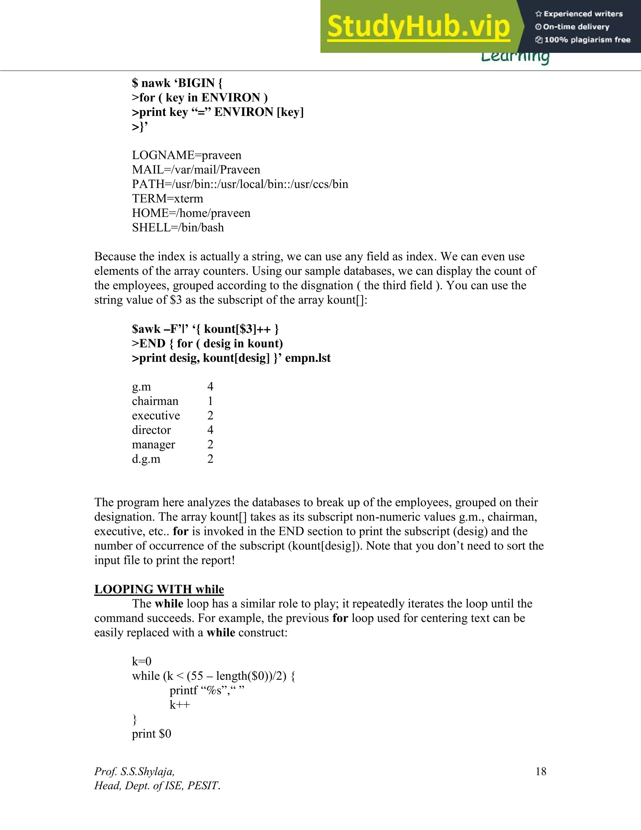 Prof. S.S.Shylaja,
Head, Dept. of ISE, PESIT.
18
$ nawk ‘BIGIN {
>for ( key in ENVIRON )
>print key “=” ENVIRON [key]
>}’
LOGNAME=praveen
MAIL=/var/mail/Praveen
PATH=/usr/bin::/usr/local/bin::/usr/ccs/bin
TERM=xterm
HOME=/home/praveen
SHELL=/bin/bash
Because the index is actually a string, we can use any field as index. We can even use
elements of the array counters. Using our sample databases, we can display the count of
the employees, grouped according to the disgnation ( the third field ). You can use the
string value of $3 as the subscript of the array kount[]:
$awk –F’|’ ‘{ kount[$3]++ }
>END { for ( desig in kount)
>print desig, kount[desig] }’ empn.lst
g.m 4
chairman 1
executive 2
director 4
manager 2
d.g.m 2
The program here analyzes the databases to break up of the employees, grouped on their
designation. The array kount[] takes as its subscript non-numeric values g.m., chairman,
executive, etc.. for is invoked in the END section to print the subscript (desig) and the
number of occurrence of the subscript (kount[desig]). Note that you don’t need to sort the
input file to print the report!
LOOPING WITH while
The while loop has a similar role to play; it repeatedly iterates the loop until the
command succeeds. For example, the previous for loop used for centering text can be
easily replaced with a while construct:
k=0
while (k < (55 – length($0))/2) {
printf “%s”,“ ”
k++
}
print $0
 