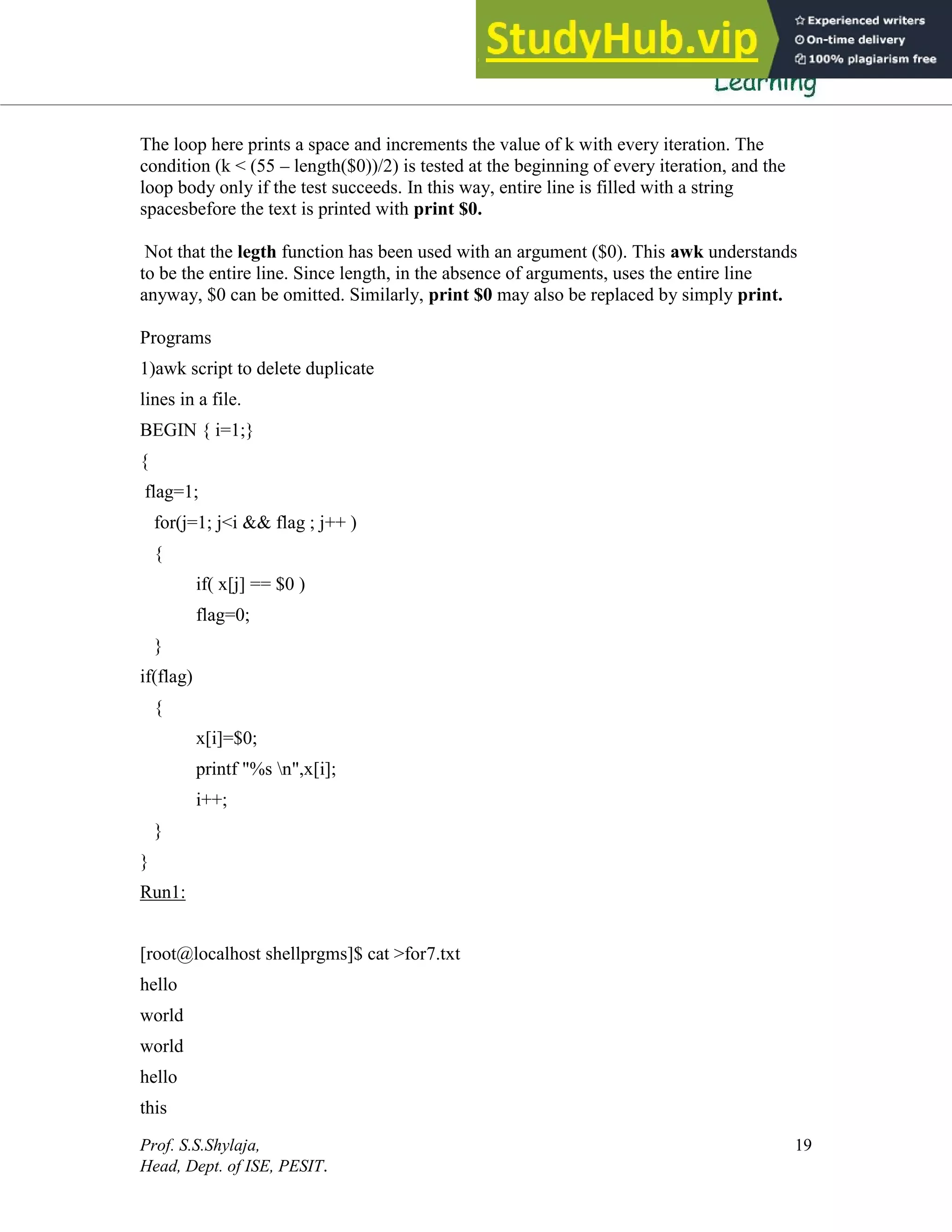 Prof. S.S.Shylaja,
Head, Dept. of ISE, PESIT.
19
The loop here prints a space and increments the value of k with every iteration. The
condition (k < (55 – length($0))/2) is tested at the beginning of every iteration, and the
loop body only if the test succeeds. In this way, entire line is filled with a string
spacesbefore the text is printed with print $0.
Not that the legth function has been used with an argument ($0). This awk understands
to be the entire line. Since length, in the absence of arguments, uses the entire line
anyway, $0 can be omitted. Similarly, print $0 may also be replaced by simply print.
Programs
1)awk script to delete duplicate
lines in a file.
BEGIN { i=1;}
{
flag=1;
for(j=1; j<i && flag ; j++ )
{
if( x[j] == $0 )
flag=0;
}
if(flag)
{
x[i]=$0;
printf "%s n",x[i];
i++;
}
}
Run1:
[root@localhost shellprgms]$ cat >for7.txt
hello
world
world
hello
this
 