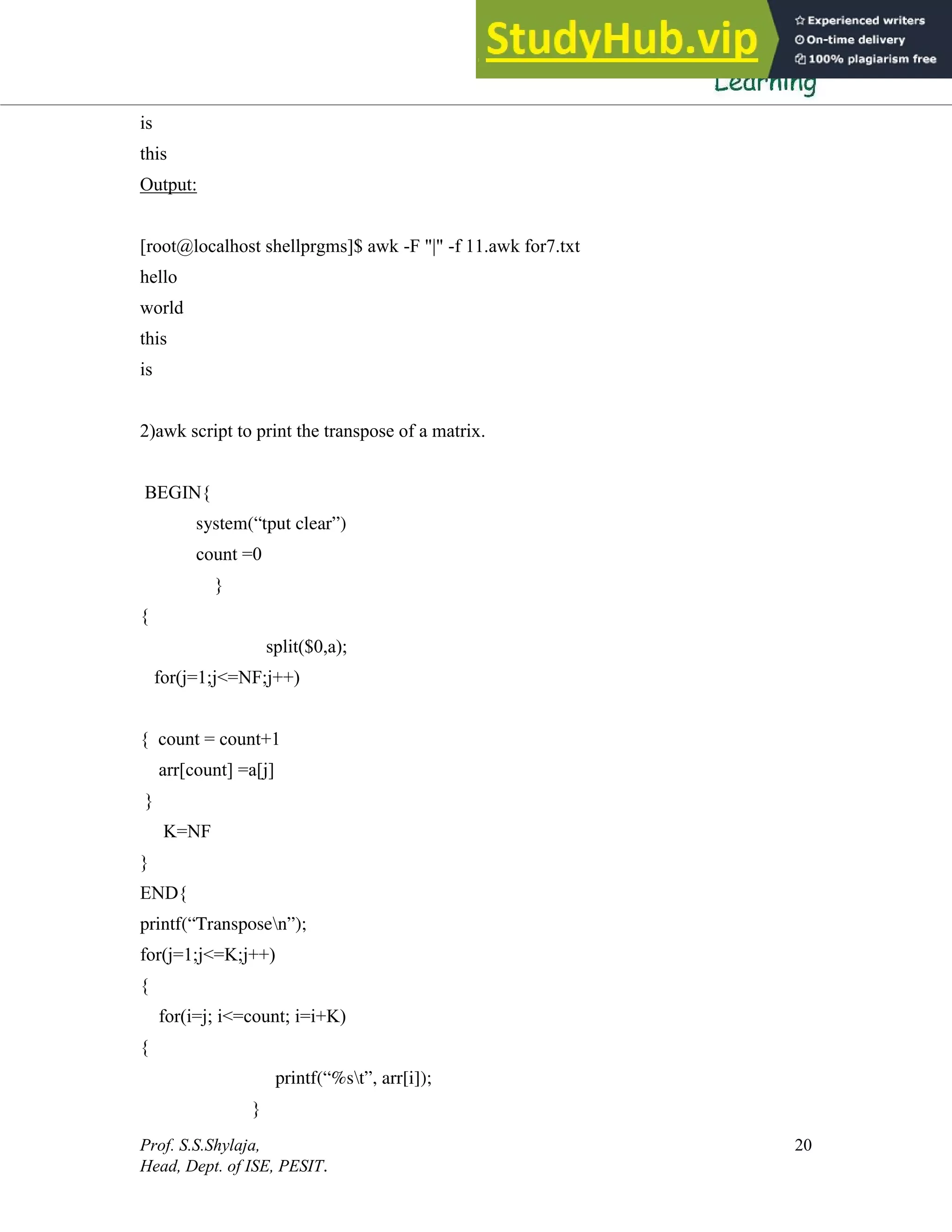 Prof. S.S.Shylaja,
Head, Dept. of ISE, PESIT.
20
is
this
Output:
[root@localhost shellprgms]$ awk -F "|" -f 11.awk for7.txt
hello
world
this
is
2)awk script to print the transpose of a matrix.
BEGIN{
system(“tput clear”)
count =0
}
{
split($0,a);
for(j=1;j<=NF;j++)
{ count = count+1
arr[count] =a[j]
}
K=NF
}
END{
printf(“Transposen”);
for(j=1;j<=K;j++)
{
for(i=j; i<=count; i=i+K)
{
printf(“%st”, arr[i]);
}
 