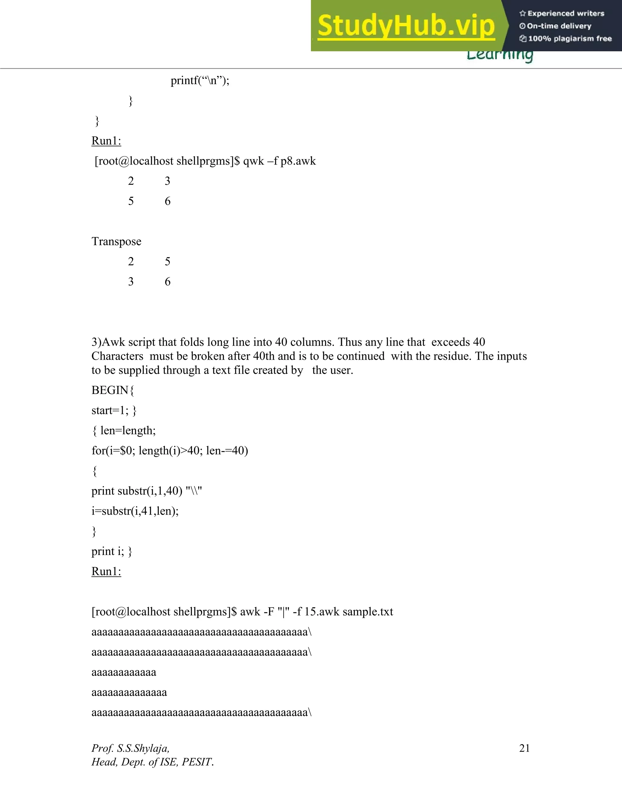 Prof. S.S.Shylaja,
Head, Dept. of ISE, PESIT.
21
printf(“n”);
}
}
Run1:
[root@localhost shellprgms]$ qwk –f p8.awk
2 3
5 6
Transpose
2 5
3 6
3)Awk script that folds long line into 40 columns. Thus any line that exceeds 40
Characters must be broken after 40th and is to be continued with the residue. The inputs
to be supplied through a text file created by the user.
BEGIN{
start=1; }
{ len=length;
for(i=$0; length(i)>40; len-=40)
{
print substr(i,1,40) ""
i=substr(i,41,len);
}
print i; }
Run1:
[root@localhost shellprgms]$ awk -F "|" -f 15.awk sample.txt
aaaaaaaaaaaaaaaaaaaaaaaaaaaaaaaaaaaaaaaa
aaaaaaaaaaaaaaaaaaaaaaaaaaaaaaaaaaaaaaaa
aaaaaaaaaaaa
aaaaaaaaaaaaaa
aaaaaaaaaaaaaaaaaaaaaaaaaaaaaaaaaaaaaaaa
 