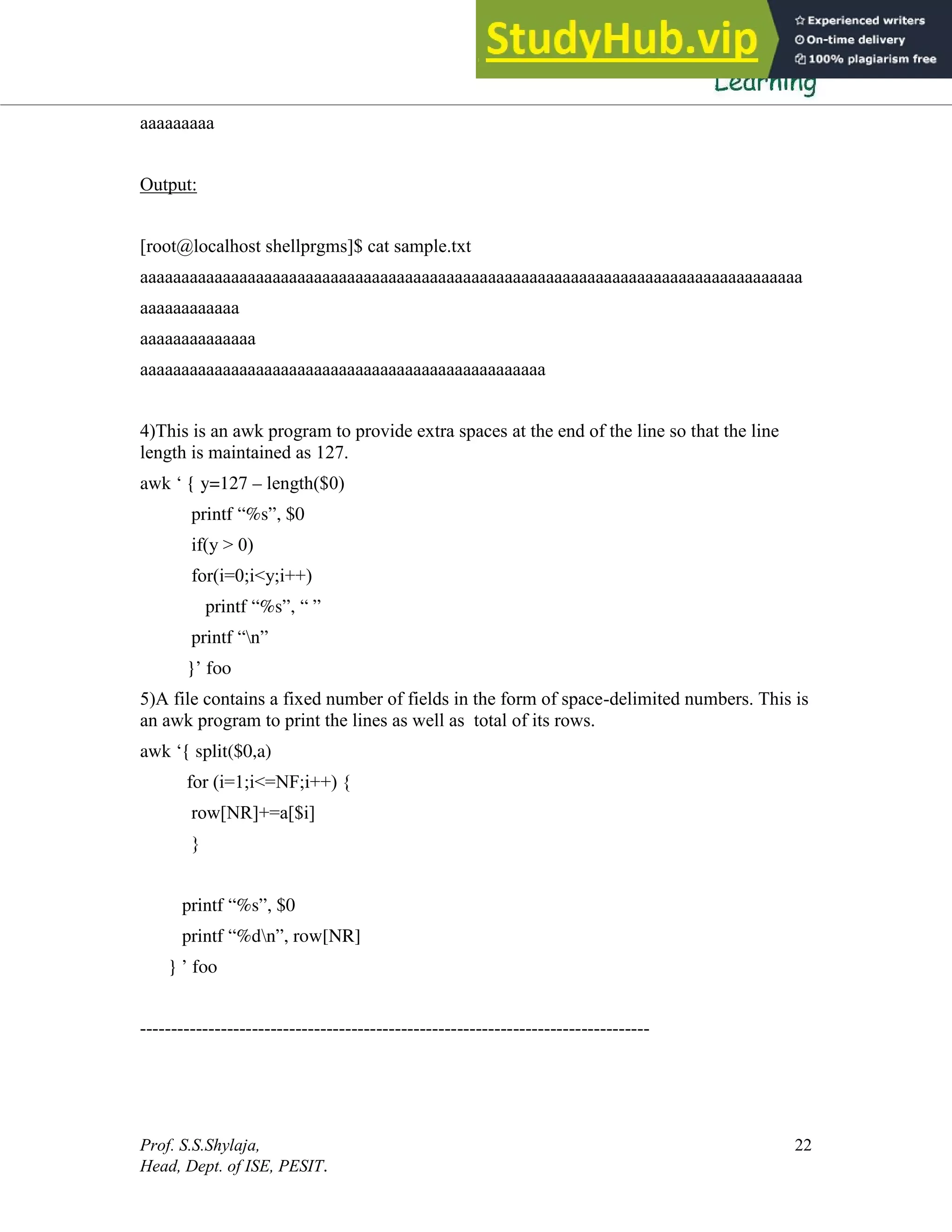 Prof. S.S.Shylaja,
Head, Dept. of ISE, PESIT.
22
aaaaaaaaa
Output:
[root@localhost shellprgms]$ cat sample.txt
aaaaaaaaaaaaaaaaaaaaaaaaaaaaaaaaaaaaaaaaaaaaaaaaaaaaaaaaaaaaaaaaaaaaaaaaaaaaaaaa
aaaaaaaaaaaa
aaaaaaaaaaaaaa
aaaaaaaaaaaaaaaaaaaaaaaaaaaaaaaaaaaaaaaaaaaaaaaaa
4)This is an awk program to provide extra spaces at the end of the line so that the line
length is maintained as 127.
awk ‘ { y=127 – length($0)
printf “%s”, $0
if(y > 0)
for(i=0;i<y;i++)
printf “%s”, “ ”
printf “n”
}’ foo
5)A file contains a fixed number of fields in the form of space-delimited numbers. This is
an awk program to print the lines as well as total of its rows.
awk ‘{ split($0,a)
for (i=1;i<=NF;i++) {
row[NR]+=a[$i]
}
printf “%s”, $0
printf “%dn”, row[NR]
} ’ foo
----------------------------------------------------------------------------------
 