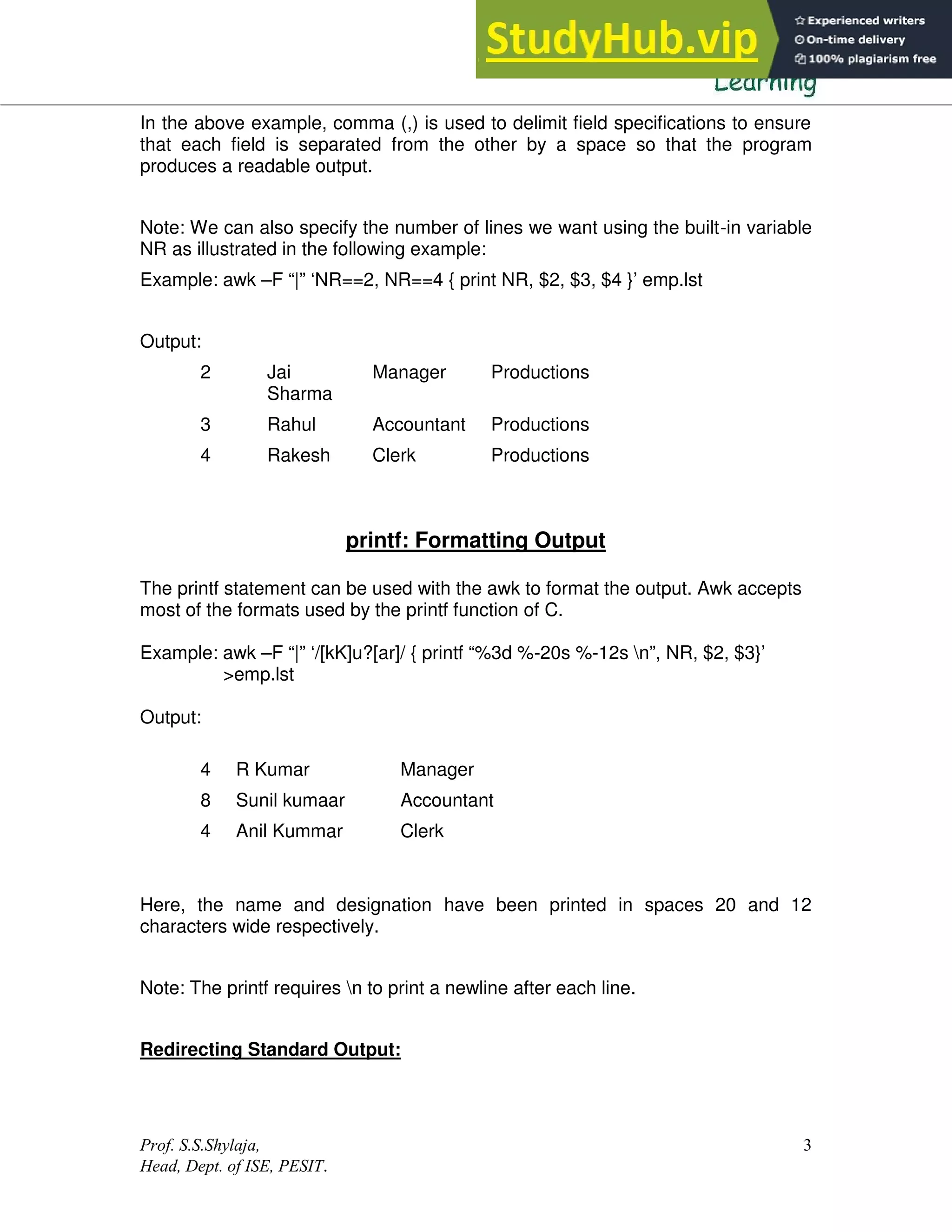 Prof. S.S.Shylaja,
Head, Dept. of ISE, PESIT.
3
In the above example, comma (,) is used to delimit field specifications to ensure
that each field is separated from the other by a space so that the program
produces a readable output.
Note: We can also specify the number of lines we want using the built-in variable
NR as illustrated in the following example:
Example: awk –F “|” ‘NR==2, NR==4 { print NR, $2, $3, $4 }’ emp.lst
Output:
2 Jai
Sharma
Manager Productions
3 Rahul Accountant Productions
4 Rakesh Clerk Productions
printf: Formatting Output
The printf statement can be used with the awk to format the output. Awk accepts
most of the formats used by the printf function of C.
Example: awk –F “|” ‘/[kK]u?[ar]/ { printf “%3d %-20s %-12s n”, NR, $2, $3}’
>emp.lst
Output:
4 R Kumar Manager
8 Sunil kumaar Accountant
4 Anil Kummar Clerk
Here, the name and designation have been printed in spaces 20 and 12
characters wide respectively.
Note: The printf requires n to print a newline after each line.
Redirecting Standard Output:
 