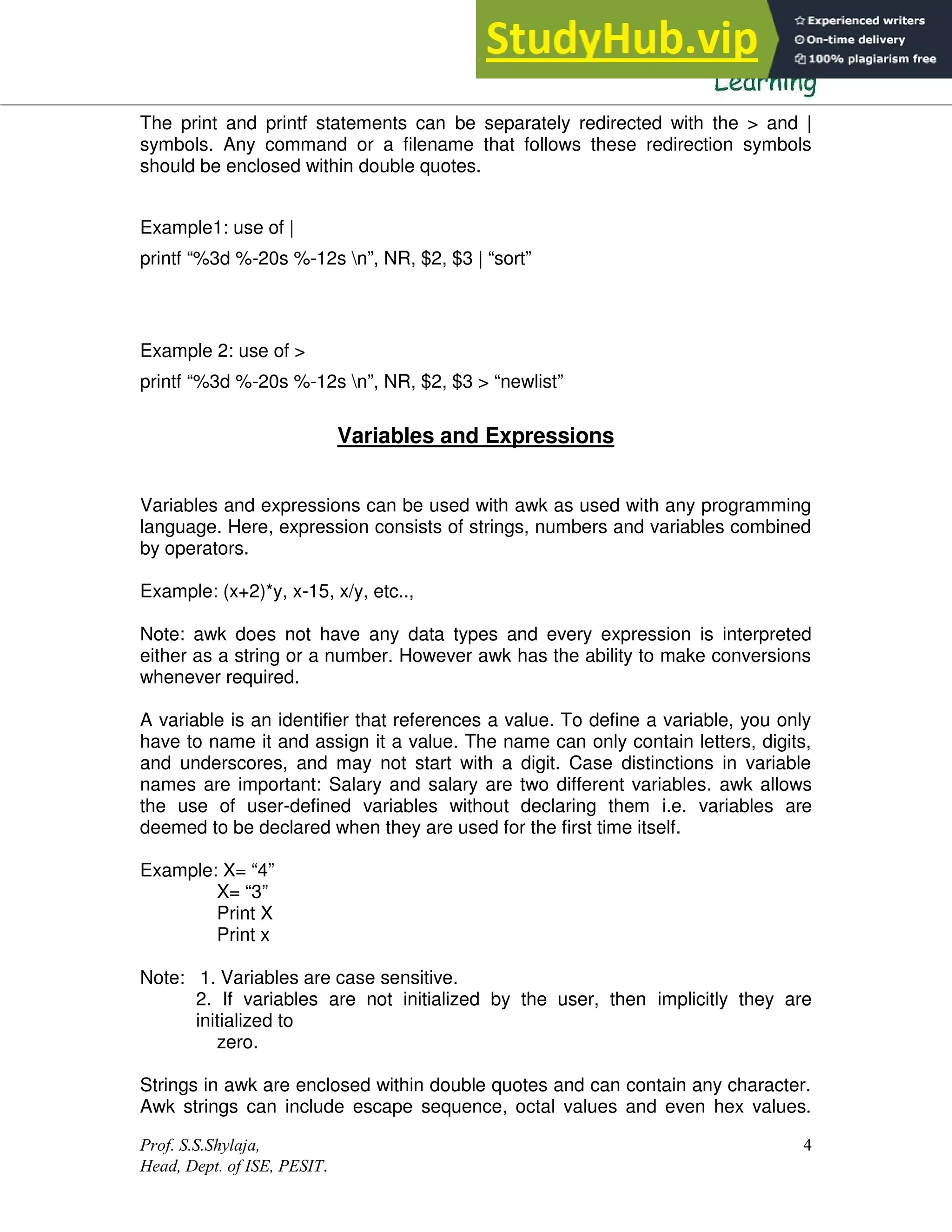 Prof. S.S.Shylaja,
Head, Dept. of ISE, PESIT.
4
The print and printf statements can be separately redirected with the > and |
symbols. Any command or a filename that follows these redirection symbols
should be enclosed within double quotes.
Example1: use of |
printf “%3d %-20s %-12s n”, NR, $2, $3 | “sort”
Example 2: use of >
printf “%3d %-20s %-12s n”, NR, $2, $3 > “newlist”
Variables and Expressions
Variables and expressions can be used with awk as used with any programming
language. Here, expression consists of strings, numbers and variables combined
by operators.
Example: (x+2)*y, x-15, x/y, etc..,
Note: awk does not have any data types and every expression is interpreted
either as a string or a number. However awk has the ability to make conversions
whenever required.
A variable is an identifier that references a value. To define a variable, you only
have to name it and assign it a value. The name can only contain letters, digits,
and underscores, and may not start with a digit. Case distinctions in variable
names are important: Salary and salary are two different variables. awk allows
the use of user-defined variables without declaring them i.e. variables are
deemed to be declared when they are used for the first time itself.
Example: X= “4”
X= “3”
Print X
Print x
Note: 1. Variables are case sensitive.
2. If variables are not initialized by the user, then implicitly they are
initialized to
zero.
Strings in awk are enclosed within double quotes and can contain any character.
Awk strings can include escape sequence, octal values and even hex values.
 