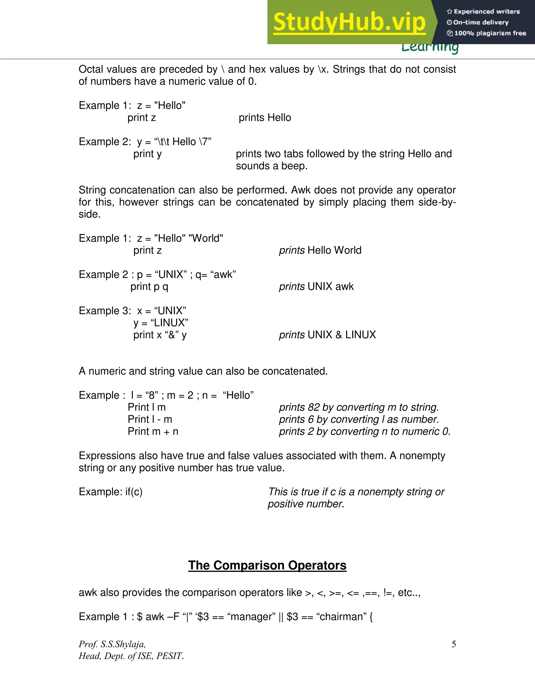 Prof. S.S.Shylaja,
Head, Dept. of ISE, PESIT.
5
Octal values are preceded by  and hex values by x. Strings that do not consist
of numbers have a numeric value of 0.
Example 1: z = "Hello"
print z prints Hello
Example 2: y = “tt Hello 7”
print y prints two tabs followed by the string Hello and
sounds a beep.
String concatenation can also be performed. Awk does not provide any operator
for this, however strings can be concatenated by simply placing them side-by-
side.
Example 1: z = "Hello" "World"
print z prints Hello World
Example 2 : p = “UNIX” ; q= “awk”
print p q prints UNIX awk
Example 3: x = “UNIX”
y = “LINUX”
print x “&” y prints UNIX & LINUX
A numeric and string value can also be concatenated.
Example : l = “8” ; m = 2 ; n = “Hello”
Print l m prints 82 by converting m to string.
Print l - m prints 6 by converting l as number.
Print m + n prints 2 by converting n to numeric 0.
Expressions also have true and false values associated with them. A nonempty
string or any positive number has true value.
Example: if(c) This is true if c is a nonempty string or
positive number.
The Comparison Operators
awk also provides the comparison operators like >, <, >=, <= ,==, !=, etc..,
Example 1 : $ awk –F “|” ‘$3 == “manager” || $3 == “chairman” {
 