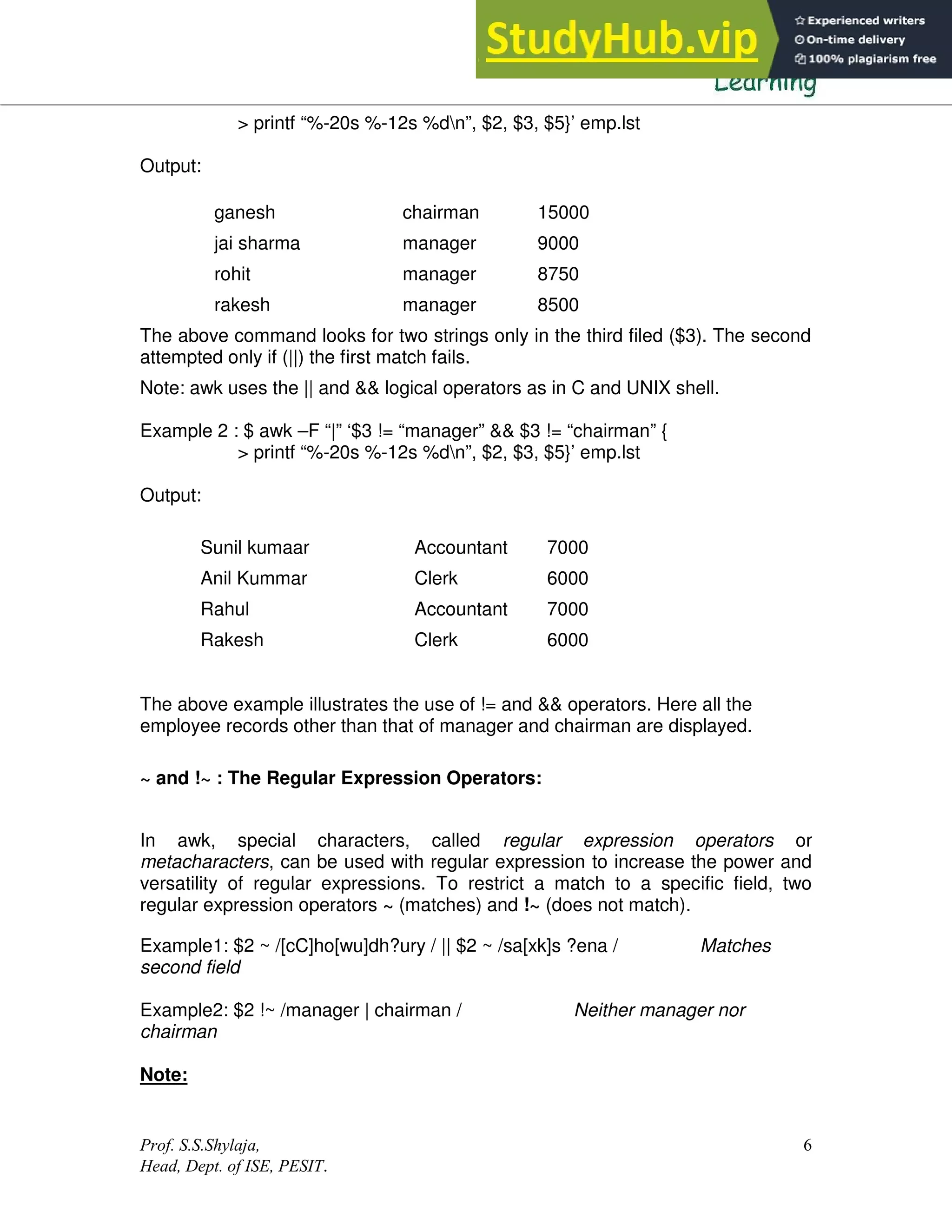 Prof. S.S.Shylaja,
Head, Dept. of ISE, PESIT.
6
> printf “%-20s %-12s %dn”, $2, $3, $5}’ emp.lst
Output:
The above command looks for two strings only in the third filed ($3). The second
attempted only if (||) the first match fails.
Note: awk uses the || and && logical operators as in C and UNIX shell.
Example 2 : $ awk –F “|” ‘$3 != “manager” && $3 != “chairman” {
> printf “%-20s %-12s %dn”, $2, $3, $5}’ emp.lst
Output:
Sunil kumaar Accountant 7000
Anil Kummar Clerk 6000
Rahul Accountant 7000
Rakesh Clerk 6000
The above example illustrates the use of != and && operators. Here all the
employee records other than that of manager and chairman are displayed.
~ and !~ : The Regular Expression Operators:
In awk, special characters, called regular expression operators or
metacharacters, can be used with regular expression to increase the power and
versatility of regular expressions. To restrict a match to a specific field, two
regular expression operators ~ (matches) and !~ (does not match).
Example1: $2 ~ /[cC]ho[wu]dh?ury / || $2 ~ /sa[xk]s ?ena / Matches
second field
Example2: $2 !~ /manager | chairman / Neither manager nor
chairman
Note:
ganesh chairman 15000
jai sharma manager 9000
rohit manager 8750
rakesh manager 8500
 