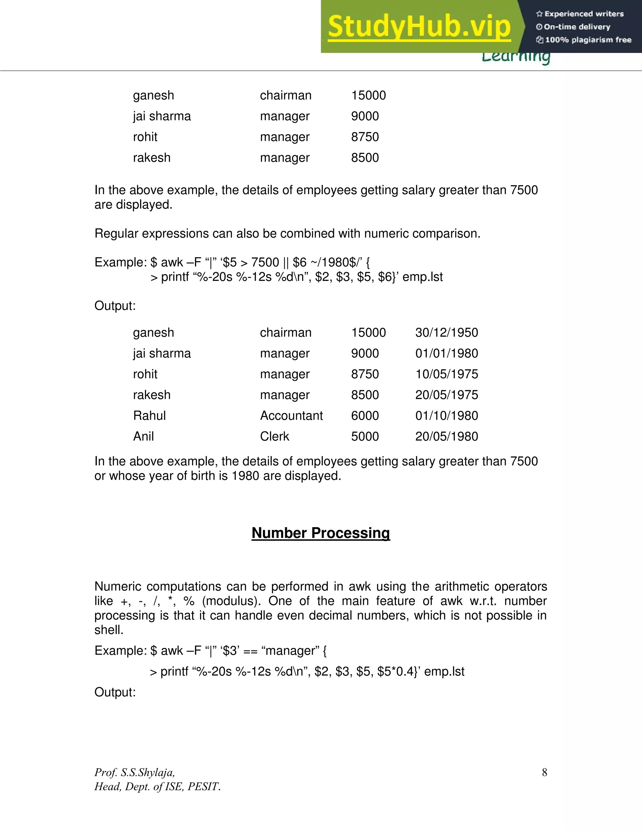 Prof. S.S.Shylaja,
Head, Dept. of ISE, PESIT.
8
In the above example, the details of employees getting salary greater than 7500
are displayed.
Regular expressions can also be combined with numeric comparison.
Example: $ awk –F “|” ‘$5 > 7500 || $6 ~/1980$/’ {
> printf “%-20s %-12s %dn”, $2, $3, $5, $6}’ emp.lst
Output:
In the above example, the details of employees getting salary greater than 7500
or whose year of birth is 1980 are displayed.
Number Processing
Numeric computations can be performed in awk using the arithmetic operators
like +, -, /, *, % (modulus). One of the main feature of awk w.r.t. number
processing is that it can handle even decimal numbers, which is not possible in
shell.
Example: $ awk –F “|” ‘$3’ == “manager” {
> printf “%-20s %-12s %dn”, $2, $3, $5, $5*0.4}’ emp.lst
Output:
ganesh chairman 15000
jai sharma manager 9000
rohit manager 8750
rakesh manager 8500
ganesh chairman 15000 30/12/1950
jai sharma manager 9000 01/01/1980
rohit manager 8750 10/05/1975
rakesh manager 8500 20/05/1975
Rahul Accountant 6000 01/10/1980
Anil Clerk 5000 20/05/1980
 