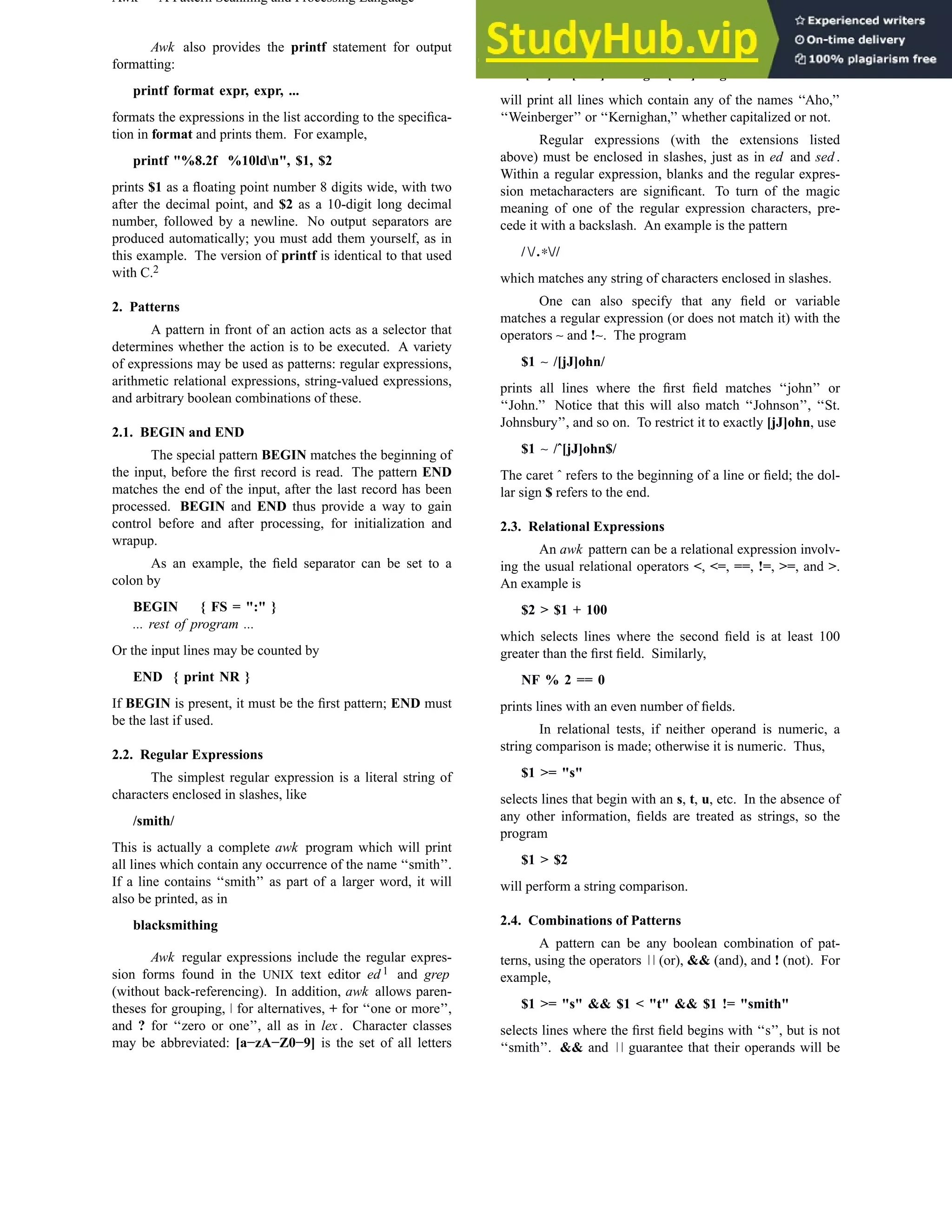 Awk — A Pattern Scanning and Processing Language USD:19-3 Awk also provides the printf statement for output formatting: printf format expr, expr, ... formats the expressions in the list according to the specifica- tion in format and prints them. For example, printf "%8.2f %10ldn", $1, $2 prints $1 as a floating point number 8 digits wide, with two after the decimal point, and $2 as a 10-digit long decimal number, followed by a newline. No output separators are produced automatically; you must add them yourself, as in this example. The version of printf is identical to that used with C.2 2. Patterns A pattern in front of an action acts as a selector that determines whether the action is to be executed. A variety of expressions may be used as patterns: regular expressions, arithmetic relational expressions, string-valued expressions, and arbitrary boolean combinations of these. 2.1. BEGIN and END The special pattern BEGIN matches the beginning of the input, before the first record is read. The pattern END matches the end of the input, after the last record has been processed. BEGIN and END thus provide a way to gain control before and after processing, for initialization and wrapup. As an example, the field separator can be set to a colon by BEGIN { FS = ":" } ... rest of program ... Or the input lines may be counted by END { print NR } If BEGIN is present, it must be the first pattern; END must be the last if used. 2.2. Regular Expressions The simplest regular expression is a literal string of characters enclosed in slashes, like /smith/ This is actually a complete awk program which will print all lines which contain any occurrence of the name ‘‘smith’’. If a line contains ‘‘smith’’ as part of a larger word, it will also be printed, as in blacksmithing Awk regular expressions include the regular expres- sion forms found in the UNIX text editor ed 1 and grep (without back-referencing). In addition, awk allows paren- theses for grouping, for alternatives, + for ‘‘one or more’’, and ? for ‘‘zero or one’’, all as in lex . Character classes may be abbreviated: [a−zA−Z0−9] is the set of all letters and digits. As an example, the awk program /[Aa]ho [Ww]einberger [Kk]ernighan/ will print all lines which contain any of the names ‘‘Aho,’’ ‘‘Weinberger’’ or ‘‘Kernighan,’’ whether capitalized or not. Regular expressions (with the extensions listed above) must be enclosed in slashes, just as in ed and sed . Within a regular expression, blanks and the regular expres- sion metacharacters are significant. To turn of the magic meaning of one of the regular expression characters, pre- cede it with a backslash. An example is the pattern / /.∗// which matches any string of characters enclosed in slashes. One can also specify that any field or variable matches a regular expression (or does not match it) with the operators ∼ and !∼. The program $1 ∼ /[jJ]ohn/ prints all lines where the first field matches ‘‘john’’ or ‘‘John.’’ Notice that this will also match ‘‘Johnson’’, ‘‘St. Johnsbury’’, and so on. To restrict it to exactly [jJ]ohn, use $1 ∼ /ˆ[jJ]ohn$/ The caret ˆ refers to the beginning of a line or field; the dol- lar sign $ refers to the end. 2.3. Relational Expressions An awk pattern can be a relational expression involv- ing the usual relational operators <, <=, ==, !=, >=, and >. An example is $2 > $1 + 100 which selects lines where the second field is at least 100 greater than the first field. Similarly, NF % 2 == 0 prints lines with an even number of fields. In relational tests, if neither operand is numeric, a string comparison is made; otherwise it is numeric. Thus, $1 >= "s" selects lines that begin with an s, t, u, etc. In the absence of any other information, fields are treated as strings, so the program $1 > $2 will perform a string comparison. 2.4. Combinations of Patterns A pattern can be any boolean combination of pat- terns, using the operators (or), && (and), and ! (not). For example, $1 >= "s" && $1 < "t" && $1 != "smith" selects lines where the first field begins with ‘‘s’’, but is not ‘‘smith’’. && and guarantee that their operands will be 