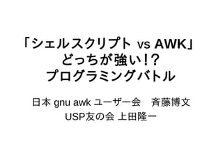 「シェルスクリプト VS AWK」
   どっちが強い！？
  プログラミングバトル
日本 gnu awk ユーザー会　斉藤博文
     USP友の会 上田隆一
 