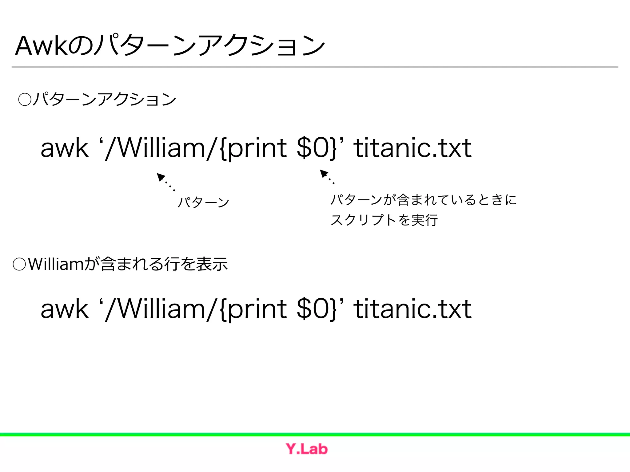 Awkのパターンアクション
○Williamが含まれる⾏行行を表⽰示
awk /William/{print $0} titanic.txt
awk /William/{print $0} titanic.txt
○パターンアクション
パターン パターンが含まれているときに
スクリプトを実行
 