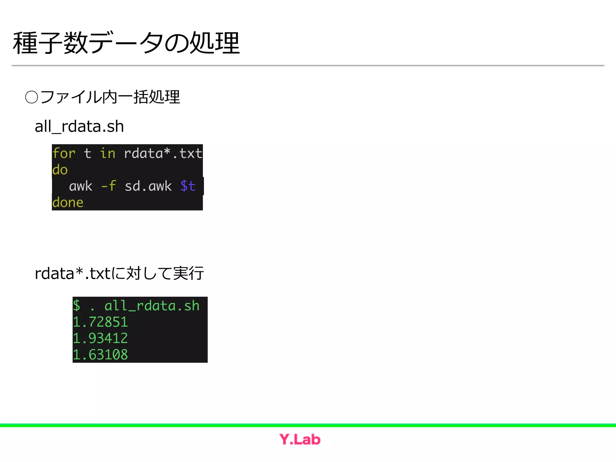 種⼦子数データの処理理
○ファイル内⼀一括処理理
for t in rdata*.txt	
do 	
	 awk -f sd.awk $t 	
done
all_̲rdata.sh
$ . all_rdata.sh 	
1.72851 	
1.93412 	
1.63108
rdata*.txtに対して実⾏行行
 