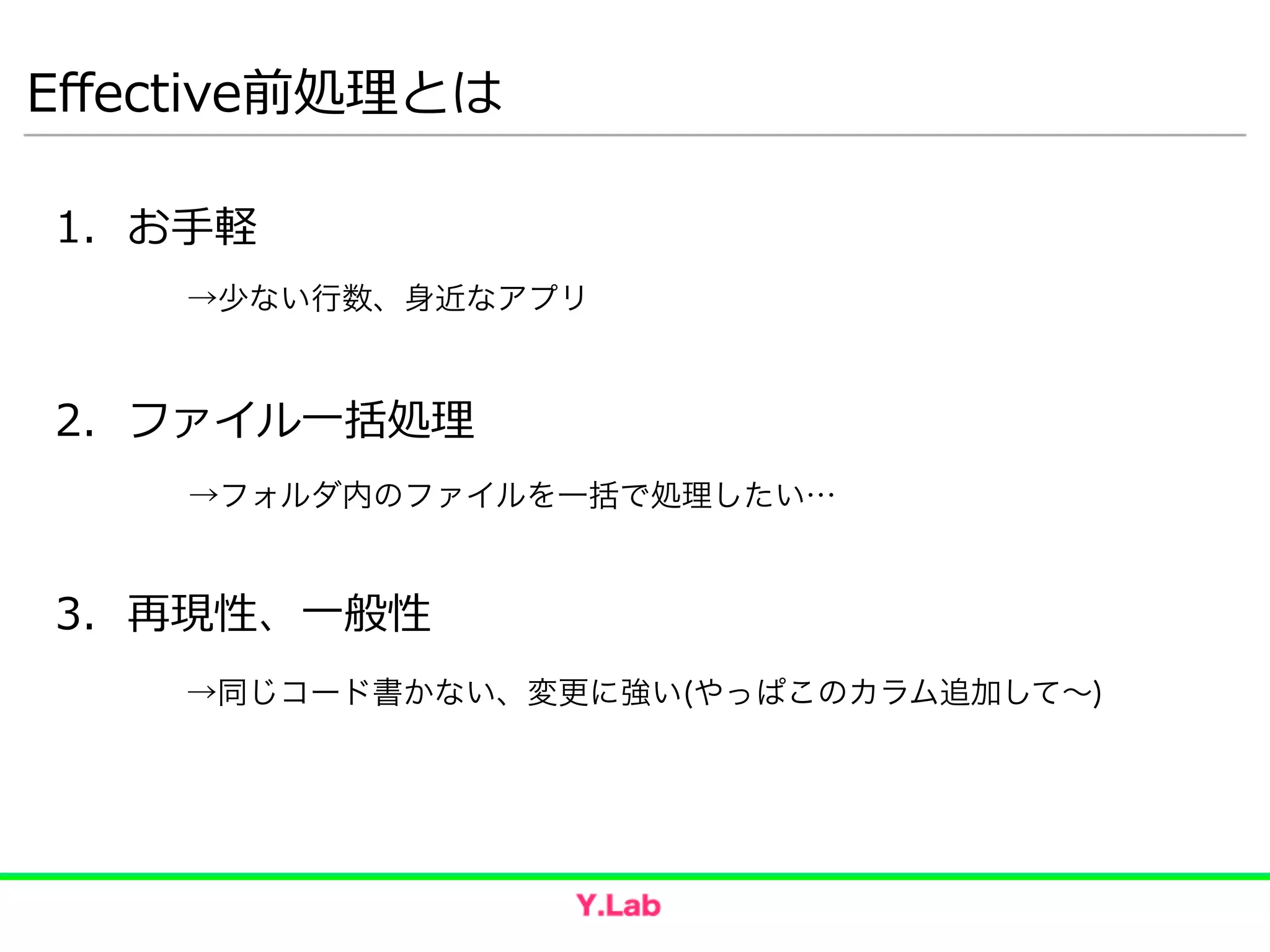 Eﬀective前処理理とは
1. お⼿手軽  
!
!
2. ファイル⼀一括処理理  
!
!
3. 再現性、⼀一般性
→少ない行数、身近なアプリ
→フォルダ内のファイルを一括で処理したい…
→同じコード書かない、変更に強い(やっぱこのカラム追加して∼)
 