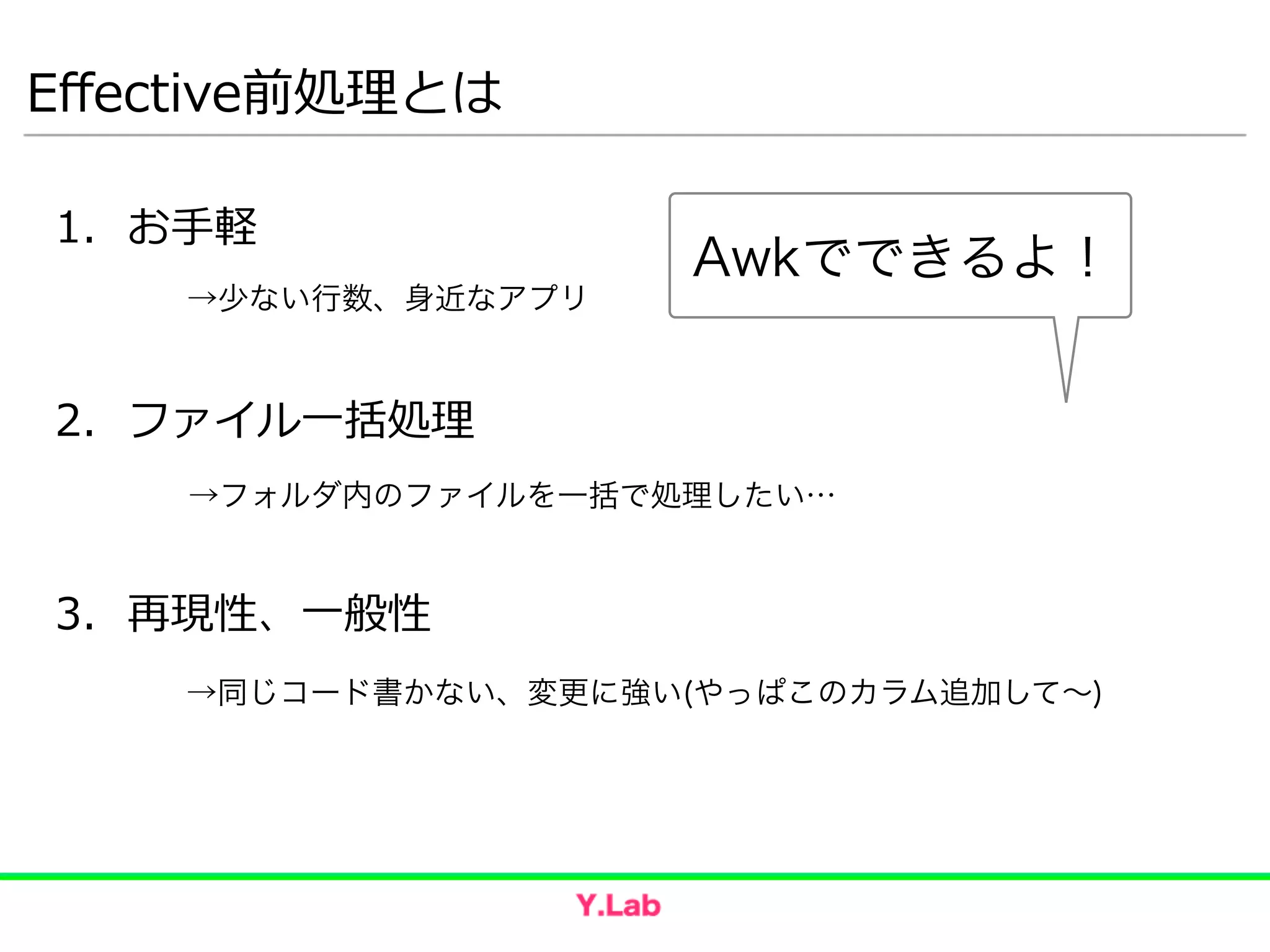 Eﬀective前処理理とは
1. お⼿手軽  
!
!
2. ファイル⼀一括処理理  
!
!
3. 再現性、⼀一般性
→少ない行数、身近なアプリ
→フォルダ内のファイルを一括で処理したい…
→同じコード書かない、変更に強い(やっぱこのカラム追加して∼)
Awkでできるよ！
 