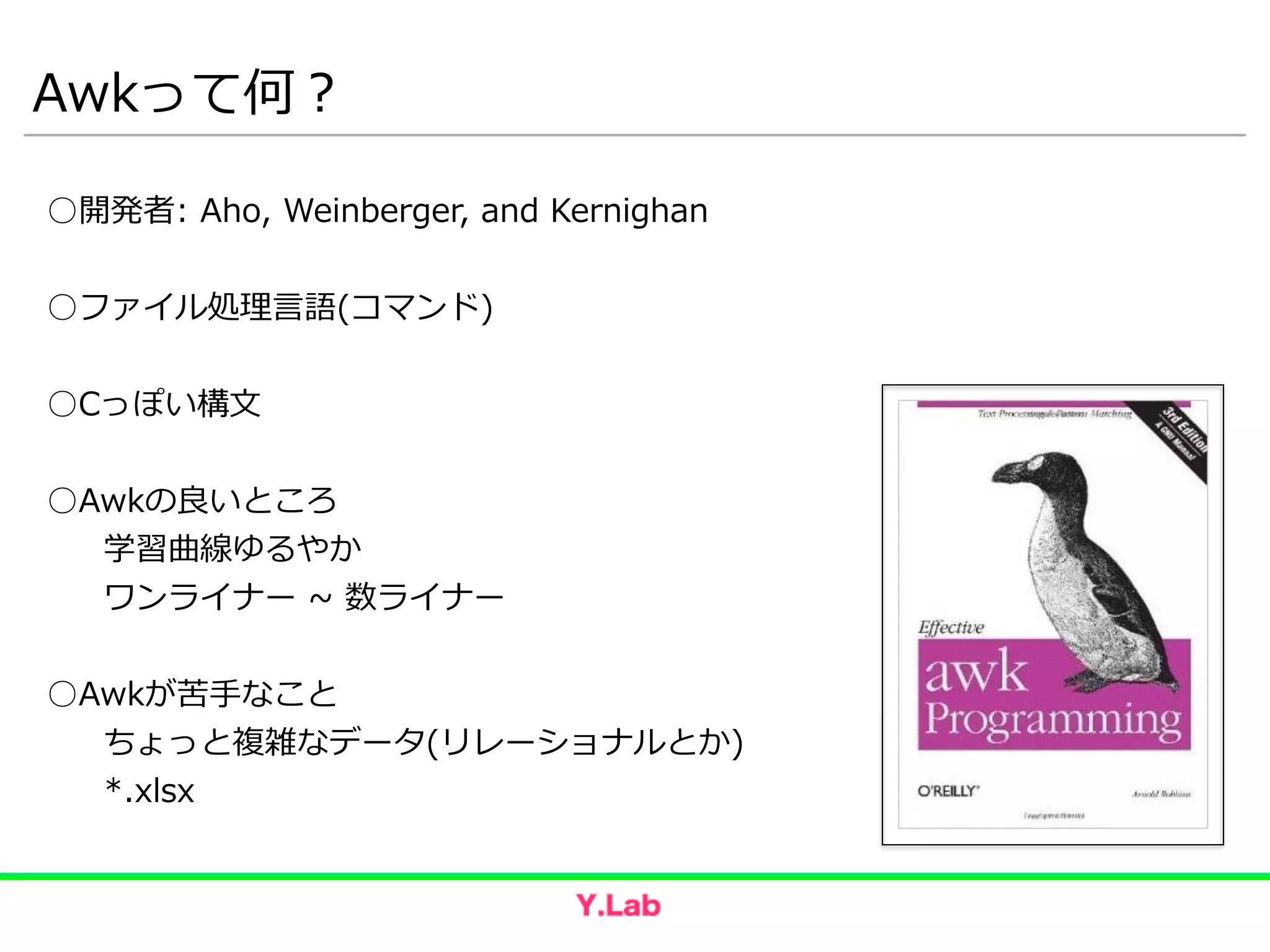 Awkって何？
○開発者:  Aho,  Weinberger,  and  Kernighan  
!
○ファイル処理理⾔言語(コマンド)  
!
○Cっぽい構⽂文  
!
○Awkの良良いところ  
   学習曲線ゆるやか  
   ワンライナー  ~∼  数ライナー  
!
○Awkが苦⼿手なこと  
   ちょっと複雑なデータ(リレーショナルとか)  
   *.xlsx
 
