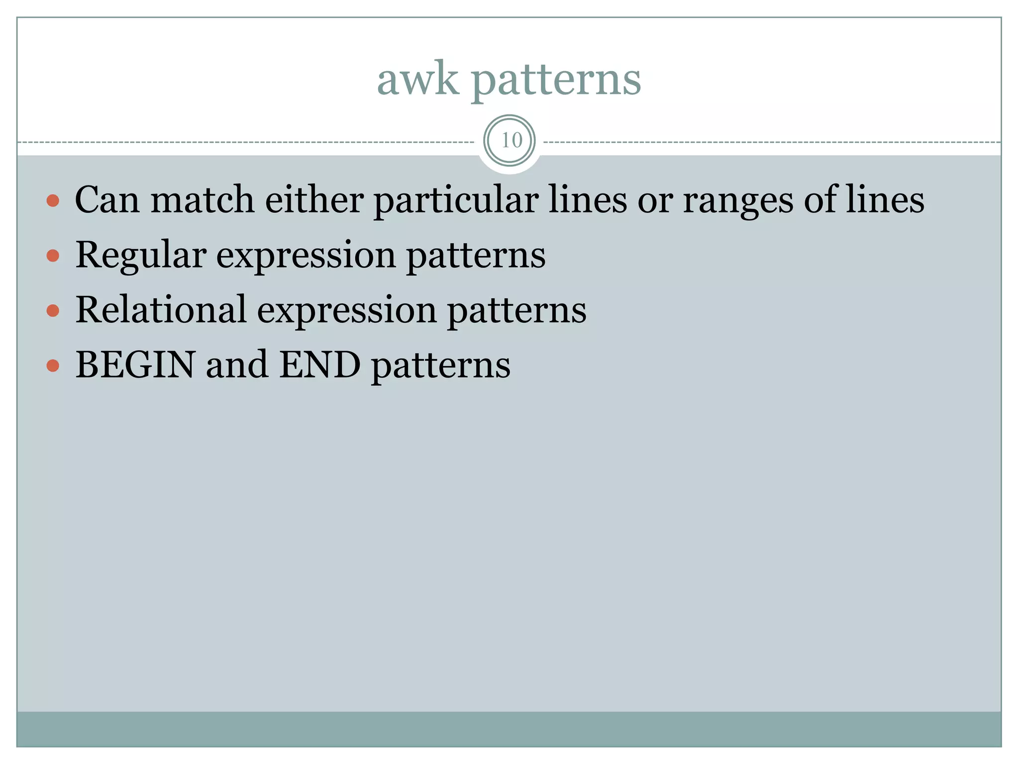 awk patterns
                           10

 Can match either particular lines or ranges of lines
 Regular expression patterns
 Relational expression patterns
 BEGIN and END patterns
 
