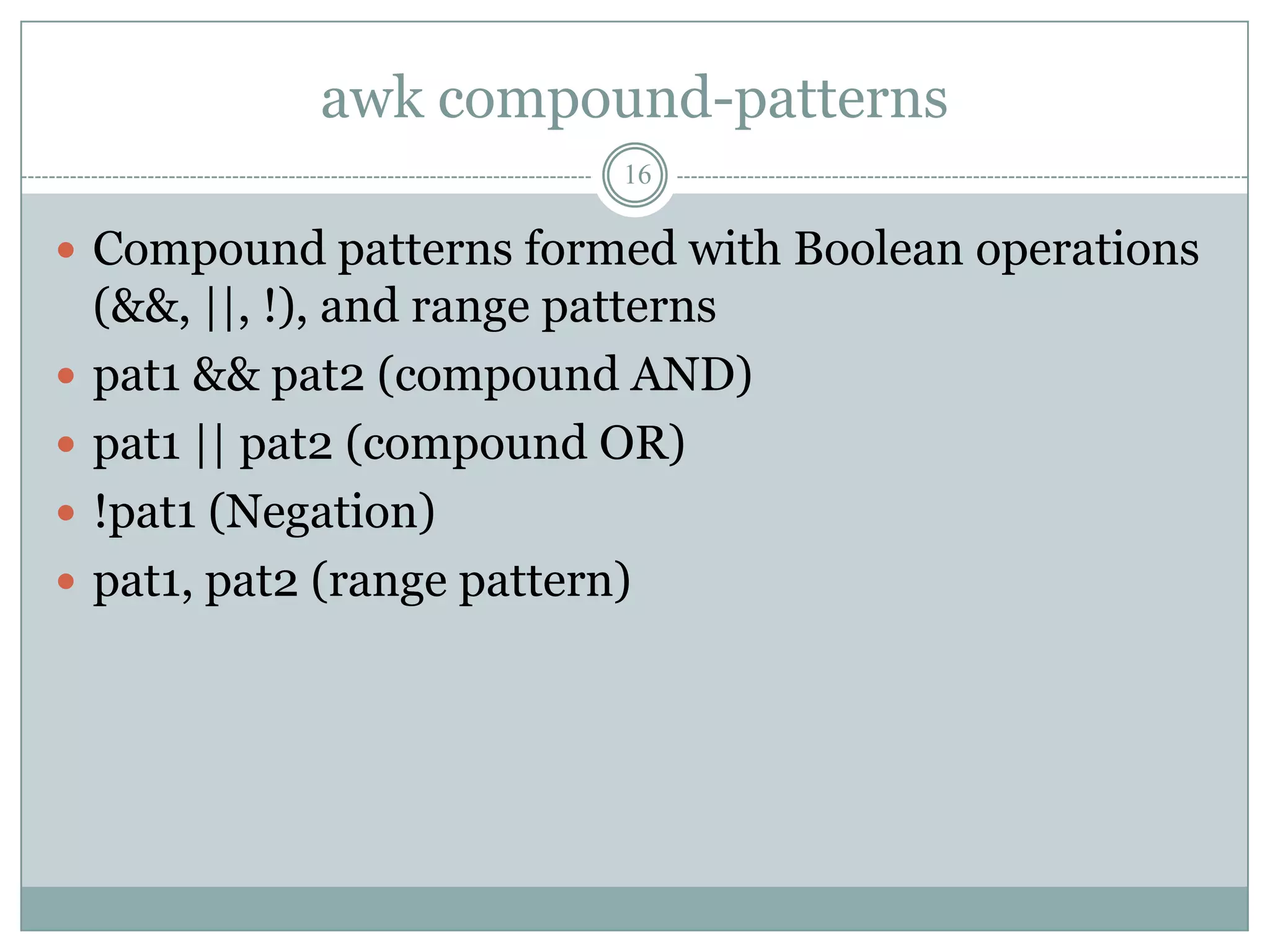 awk compound-patterns
                            16

 Compound patterns formed with Boolean operations
    (&&, ||, !), and range patterns
   pat1 && pat2 (compound AND)
   pat1 || pat2 (compound OR)
   !pat1 (Negation)
   pat1, pat2 (range pattern)
 