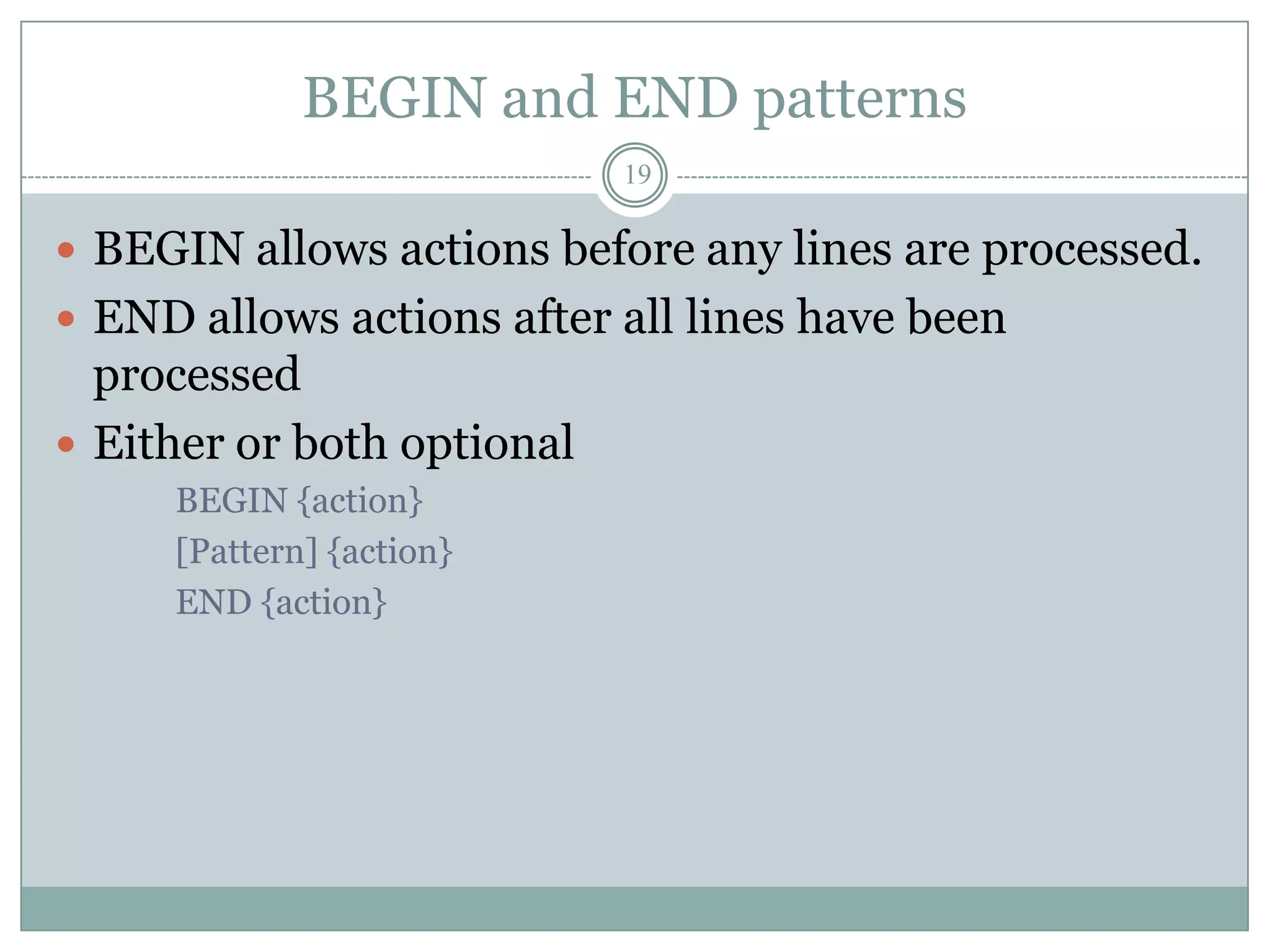 BEGIN and END patterns
                            19

 BEGIN allows actions before any lines are processed.
 END allows actions after all lines have been
  processed
 Either or both optional
     BEGIN {action}
     [Pattern] {action}
     END {action}
 