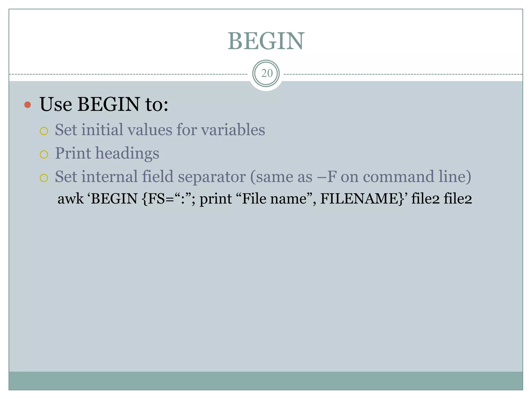 BEGIN
                                 20

 Use BEGIN to:
   Set initial values for variables

   Print headings

   Set internal field separator (same as –F on command line)
    awk „BEGIN {FS=“:”; print “File name”, FILENAME}‟ file2 file2
 