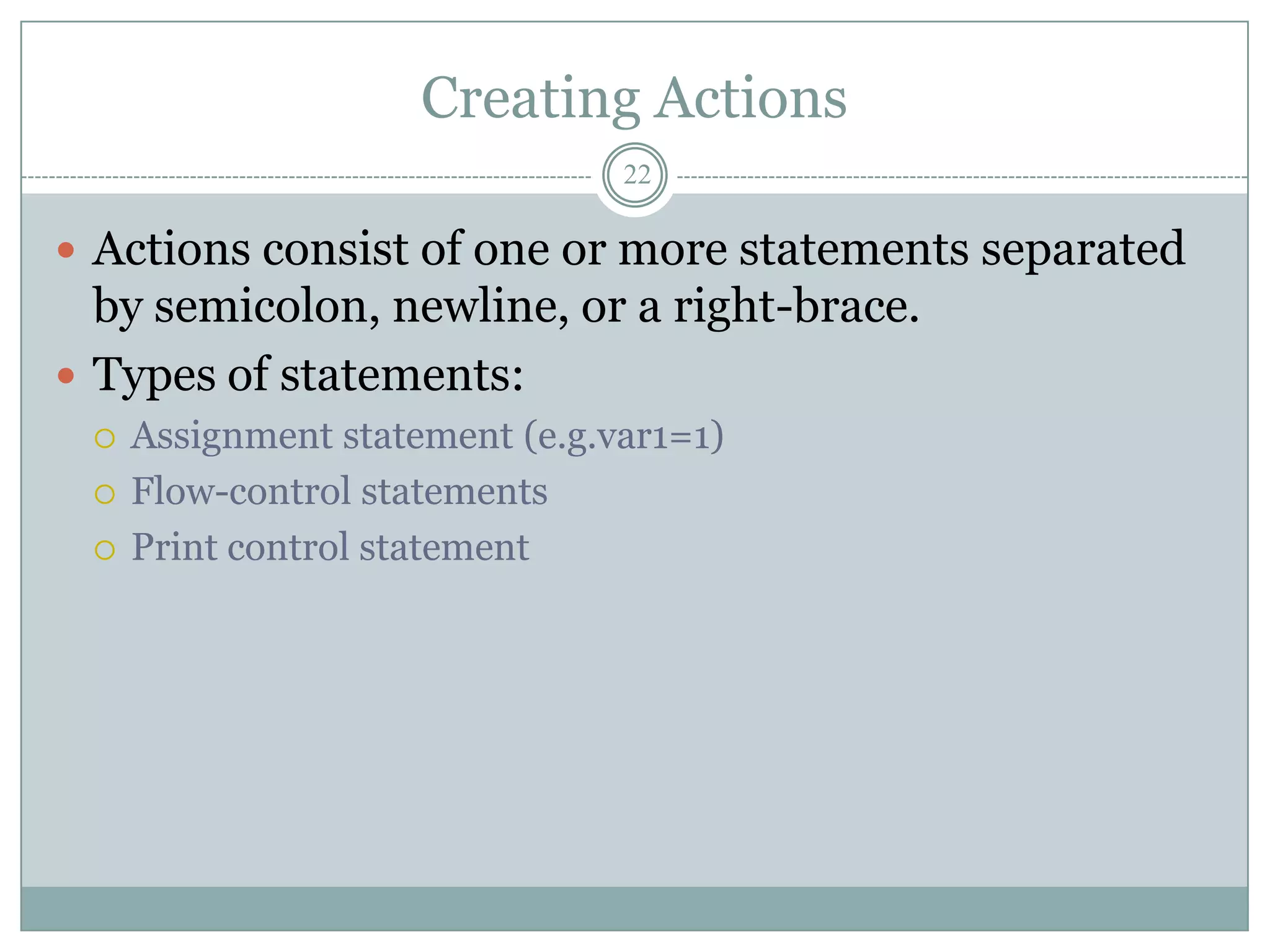 Creating Actions
                                22

 Actions consist of one or more statements separated
  by semicolon, newline, or a right-brace.
 Types of statements:
    Assignment statement (e.g.var1=1)
    Flow-control statements
    Print control statement
 